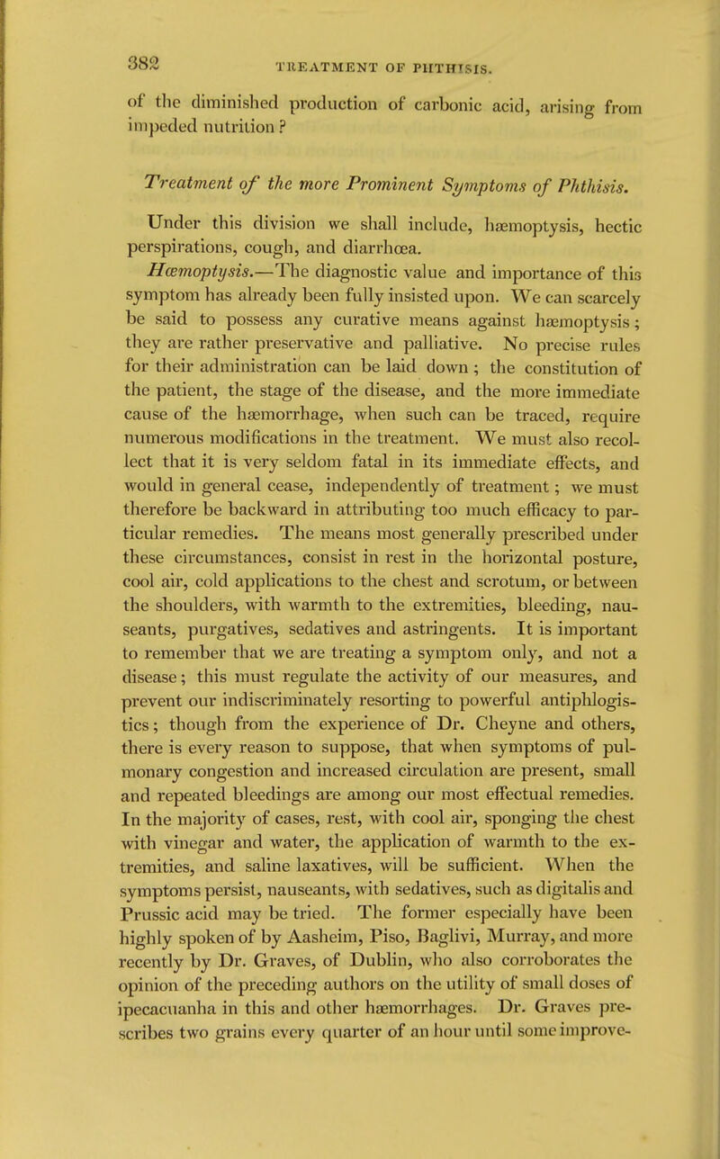 of the diminished production of carbonic acid, arising from impeded nutrition ? Treatment of the more Prominent Symptoms of Phthisis. Under this division we shall include, haemoptysis, hectic perspirations, cough, and diarrhoea. Haemoptysis.—The diagnostic value and importance of this symptom has already been fully insisted upon. We can scarcely be said to possess any curative means against haemoptysis; they are rather preservative and palliative. No precise rules for their administration can be laid down ; the constitution of the patient, the stage of the disease, and the more immediate cause of the haemorrhage, Avhen such can be traced, require numerous modifications in the treatment. We must also recol- lect that it is very seldom fatal in its immediate effects, and would in general cease, independently of treatment; we must therefore be backward in attributing too much efficacy to par- ticular remedies. The means most generally prescribed under these circumstances, consist in rest in the horizontal posture, cool air, cold applications to the chest and scrotum, or between the shoulders, with warmth to the extremities, bleeding, nau- seants, purgatives, sedatives and astringents. It is important to remember that we are treating a symptom only, and. not a disease; this must regulate the activity of our measures, and prevent our indiscriminately resorting to powerful antiplilogis- tics; though from the experience of Dr. Cheyne and others, there is every reason to suppose, that when symptoms of pul- monary congestion and increased circulation are present, small and repeated bleedings are among our most effectual remedies. In the majority of cases, rest, with cool air, sponging the chest with vinegar and water, the application of warmth to the ex- tremities, and saline laxatives, will be sufficient. When the symptoms persist, nauseants, with sedatives, such as digitalis and Prussic acid may be tried. The former especially have been highly spoken of by Aasheim, Piso, Baglivi, Murray, and more recently by Dr. Graves, of Dublin, who also corroborates the opinion of the preceding authors on the utility of small doses of ipecacuanha in this and other haemorrhages. Dr. Graves pre- scribes two grains every quarter of an hour until some improve-