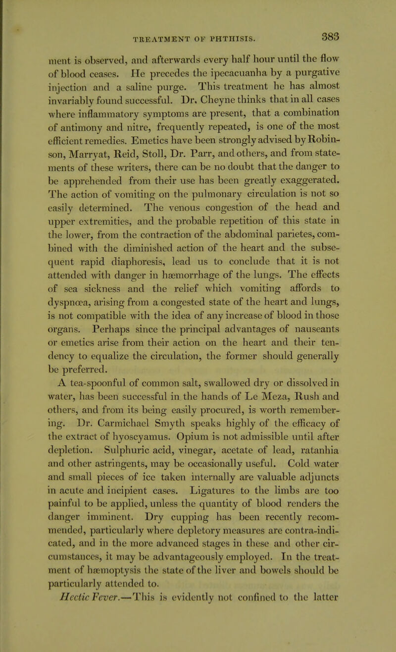 ment is observed, and afterwards every half hour until the flow of blood ceases. He precedes the ipecacuanha by a purgative injection and a saline purge. This treatment he has almost invariably found successful. Dr. Cheyne thinks that in all cases where inflammatory symptoms are present, that a combination of antimony and nitre, frequently repeated, is one of the most efficient remedies. Emetics have been strongly advised by Robin- son, Marryat, Reid, Stoll, Dr. Parr, and others, and from state- ments of these writers, there can be no doubt that the danger to be apprehended from their use has been greatly exaggerated. The action of vomiting on the pulmonary circulation is not so easily determined. The venous congestion of the head and upper extremities, and the probable repetition of this state in the lower, from the contraction of the abdominal parietes, com- bined with the diminished action of the heart and the subse- quent rapid diaphoresis, lead us to conclude that it is not attended with danger in haemorrhage of the lungs. The effects of sea sickness and the relief which vomiting affords to dyspnoea, arising from a congested state of the heart and lungs, is not compatible with the idea of any increase of blood in those organs. Perhaps since the principal advantages of nauseants or emetics arise from their action on the heart and their ten- dency to equalize the circulation, the former should generally be preferred. A tea-spoonful of common salt, swallowed dry or dissolved in water, has been successful in the hands of Le Meza, Rush and others, and from its being easily procured, is worth remember- ing. Dr. Carmichael Smyth speaks highly of the efficacy of the extract of hyoscyamus. Opium is not admissible until after depletion. Sulphuric acid, vinegar, acetate of lead, ratanhia and other astringents, may be occasionally useful. Cold water and small pieces of ice taken internally are valuable adjuncts in acute and incipient cases. Ligatures to the limbs are too painful to be applied, unless the quantity of blood renders the danger imminent. Dry cupping has been recently recom- mended, particularly where depletory measures are contra-indi- cated, and in the more advanced stages in these and other cir- cumstances, it may be advantageously employed. In the treat- ment of haemoptysis the state of the liver and bowels should be particularly attended to. Hectic Fever.—This is evidently not confined to the latter