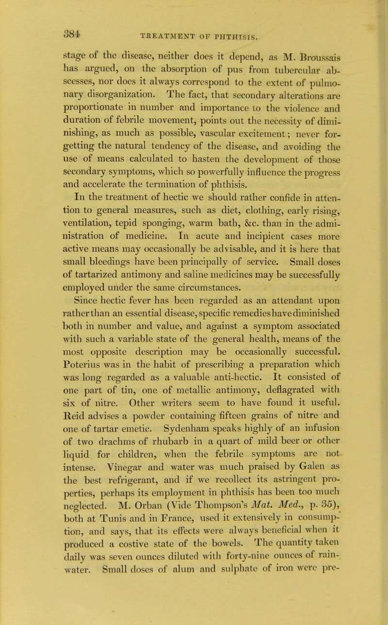 SSi< stage of the disease, neither does it depend, as M. Broussais has argued, on the absorption of pus from tubercular ab- scesses, nor does it always correspond to the extent of pulmo- nary disorganization. The fact, that secondary alterations are proportionate in number and importance to the violence and duration of febrile movement, points out the necessity of dimi- nishing, as much as possible, vascular excitement; never for- getting the natural tendency of the disease, and avoiding the use of means calculated to hasten the development of those secondary symptoms, which so powerfully influence the progress and accelerate the termination of phthisis. In the treatment of hectic we should rather confide in atten- tion to general measures, such as diet, clothing, early rising, ventilation, tepid sponging, warm bath, &c. than in the admi- nistration of medicine. In acute and incipient cases more active means may occasionally be advisable, and it is here that small bleedings have been principally of service. Small doses of tartarized antimony and saline medicines may be successfully employed under the same circumstances. Since hectic fever has been regarded as an attendant upon rather than an essential disease, specific remedieshavediminished both in number and value, and against a symptom associated with such a variable state of the general health, means of the most opposite description may be occasionally successful. Poterius was in the habit of prescribing a preparation which was long regarded as a valuable anti-hectic. It consisted of one part of tin, one of metallic antimony, deflagrated with six of nitre. Other writers seem to have found it useful. Reid advises a powder containing fifteen grains of nitre and one of tartar emetic. Sydenham speaks highly of an infusion of two drachms of rhubarb in a quart of mild beer or other liquid for children, when the febrile symptoms are not intense. Vinegar and water was much praised by Galen as the best refrigerant, and if we recollect its astringent pro- perties, perhaps its employment in phthisis has been too much neglected. M. Orban (Vide Thompson's Mat. Med., p. 35), both at Tunis and in France, used it extensively in consump- tion, and says, that its effects were always beneficial when it produced a costive state of the bowels. The quantity taken daily was seven ounces diluted with forty-nine ounces of rain- water. Small doses of alum and sulphate of iron were pre-
