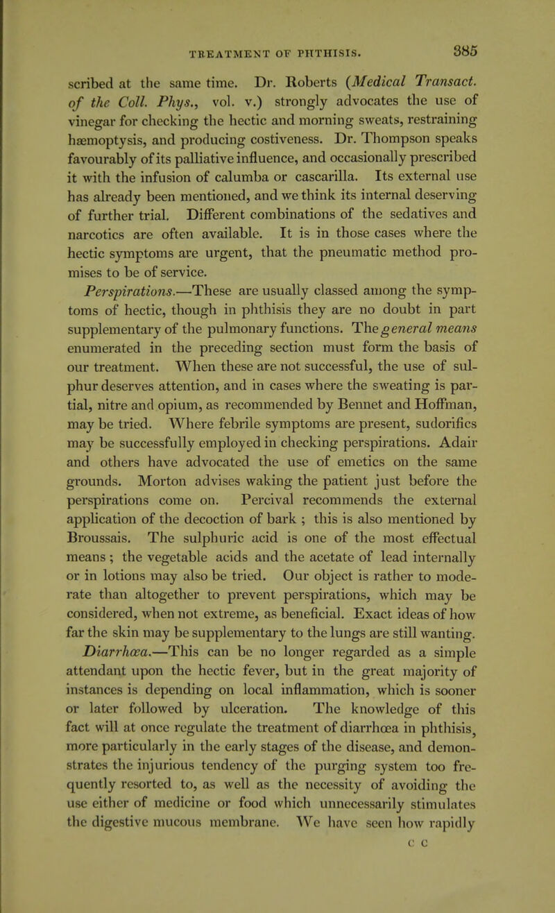 scribed at the same time. Dr. Roberts (Medical Transact, of the Coll. Phys., vol. v.) strongly advocates the use of vinegar for checking the hectic and morning sweats, restraining haemoptysis, and producing costiveness. Dr. Thompson speaks favourably of its palliative influence, and occasionally prescribed it with the infusion of calumba or cascarilla. Its external use has already been mentioned, and we think its internal deserving of further trial. Different combinations of the sedatives and narcotics are often available. It is in those cases where the hectic symptoms are urgent, that the pneumatic method pro- mises to be of service. Perspirations.—These are usually classed among the symp- toms of hectic, though in phthisis they are no doubt in part supplementary of the pulmonary functions. The general means enumerated in the preceding section must form the basis of our treatment. When these are not successful, the use of sul- phur deserves attention, and in cases where the sweating is par- tial, nitre and opium, as recommended by Bennet and Hoffman, may be tried. Where febrile symptoms are present, sudorifics may be successfully employed in checking perspirations. Adair and others have advocated the use of emetics on the same grounds. Morton advises waking the patient just before the perspirations come on. Percival recommends the external application of the decoction of bark ; this is also mentioned by Broussais. The sulphuric acid is one of the most effectual means ; the vegetable acids and the acetate of lead internally or in lotions may also be tried. Our object is rather to mode- rate than altogether to prevent perspirations, which may be considered, when not extreme, as beneficial. Exact ideas of how far the skin may be supplementary to the lungs are still wanting. Diarrhoea.—This can be no longer regarded as a simple attendant upon the hectic fever, but in the great majority of instances is depending on local inflammation, which is sooner or later followed by ulceration. The knowledge of this fact will at once regulate the treatment of diarrhoea in phthisis, more particularly in the early stages of the disease, and demon- strates the injurious tendency of the purging system too fre- quently resorted to, as well as the necessity of avoiding the use either of medicine or food which unnecessarily stimulates the digestive mucous membrane. We have seen how rapidly