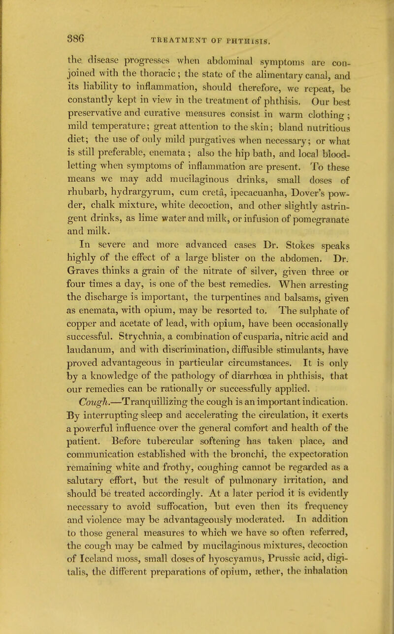 38G the disease progresses when abdominal symptoms are con- joined with the thoracic; the state of the alimentary canal, and its liability to inflammation, should therefore, we repeat, be constantly kept in view in the treatment of phthisis. Our best preservative and curative measures consist in warm clothing; mild temperature; great attention to the skin; bland nutritious diet; the use of only mild purgatives when necessary; or what is still preferable, enemata; also the hip bath, and local blood- letting when symptoms of inflammation are present. To these means we may add mucilaginous drinks, small doses of rhubarb, hydrargyrum, cum creta, ipecacuanha, Dover's pow- der, chalk mixture, white decoction, and other slightly astrin- gent drinks, as lime water and milk, or infusion of pomegranate and milk. In severe and more advanced cases Dr. Stokes speaks highly of the effect of a large blister on the abdomen. Dr. Graves thinks a grain of the nitrate of silver, given three or four times a day, is one of the best remedies. When arresting the discharge is important, the turpentines and balsams, given as enemata, with opium, may be resorted to. The sulphate of copper and acetate of lead, with opium, have been occasionally successful. Strychnia, a combination of cusparia, nitric acid and laudanum, and with discrimination, diffusible stimulants, have proved advantageous in particular circumstances. It is only by a knowledge of the pathology of diarrhoea in phthisis, that our remedies can be rationally or successfully applied. Cough.—Tranquillizing the cough is an important indication. By interrupting sleep and accelerating the circulation, it exerts a powerful influence over the general comfort and health of the patient. Before tubercular softening has taken place, and communication established with the bronchi, the expectoration remaining white and frothy, coughing cannot be regarded as a salutary effort, but the result of pulmonary irritation, and should be treated accordingly. At a later period it is evidently necessary to avoid suffocation, but even then its frequency and violence may be advantageously moderated. In addition to those general measures to which we have so often referred, the cough may be calmed by mucilaginous mixtures, decoction of Iceland moss, small doses of hyoscyamus, Prussic acid, digi- talis, the different preparations of opium, aether, the inhalation