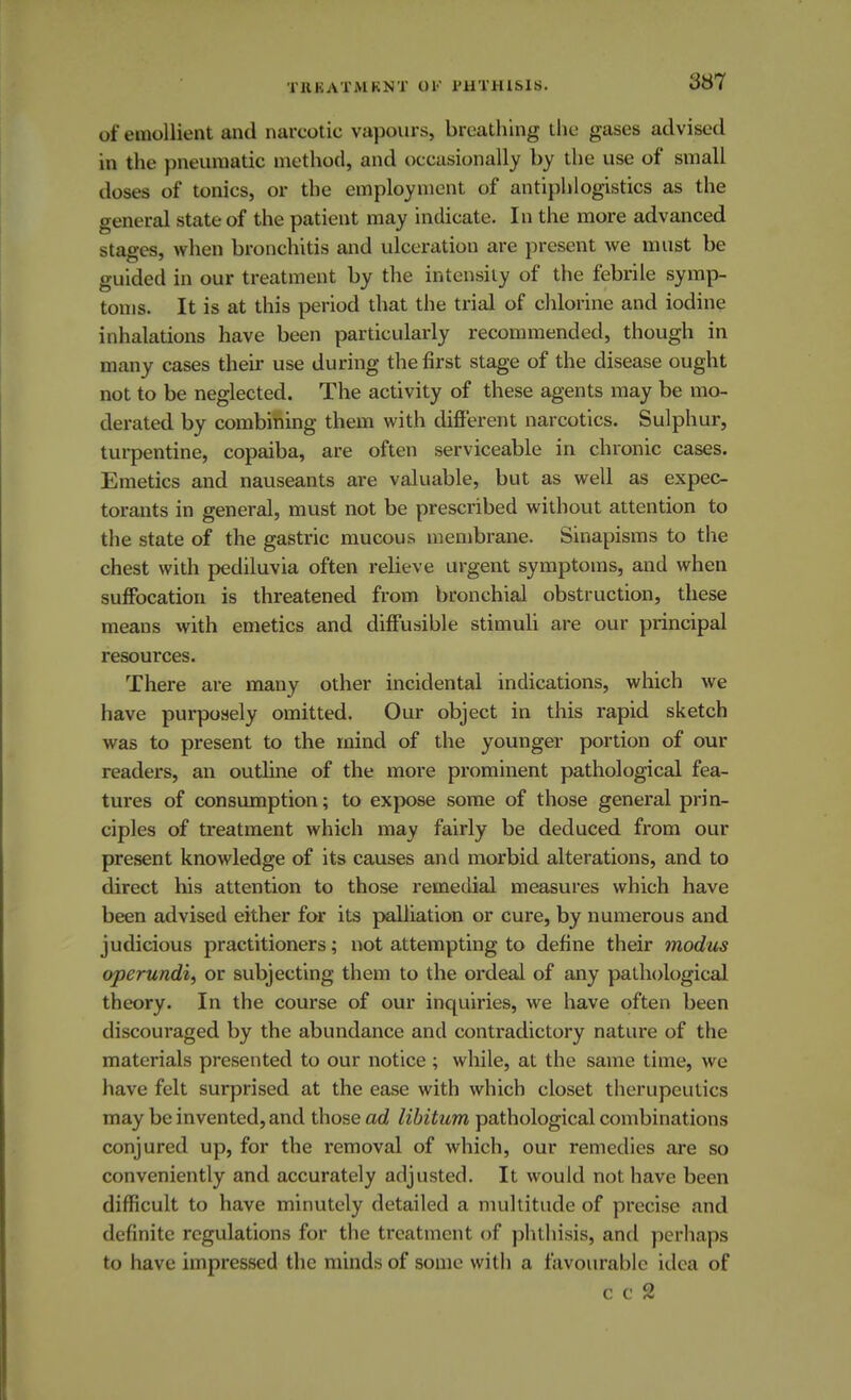 of emollient and narcotic vapours, breathing the gases advised in the pneumatic method, and occasionally by the use of small dosefl of tonics, or the employment of antiphlogistics as the general state of the patient may indicate. In the more advanced stages, when bronchitis and ulceration are present we must be guided in our treatment by the intensity of the febrile symp- toms. It is at this period that the trial of chlorine and iodine inhalations have been particularly recommended, though in many cases their use during the first stage of the disease ought not to be neglected. The activity of these agents may be mo- derated by combining them with different narcotics. Sulphur, turpentine, copaiba, are often serviceable in chronic cases. Emetics and nauseants are valuable, but as well as expec- torants in general, must not be prescribed without attention to the state of the gastric mucous membrane. Sinapisms to the chest with pediluvia often relieve urgent symptoms, and when suffocation is threatened from bronchial obstruction, these means with emetics and diffusible stimuli are our principal resources. There are many other incidental indications, which we have purposely omitted. Our object in this rapid sketch was to present to the mind of the younger portion of our readers, an outline of the more prominent pathological fea- tures of consumption; to expose some of those general prin- ciples of treatment which may fairly be deduced from our present knowledge of its causes and morbid alterations, and to direct his attention to those remedial measures which have been advised either for its palliation or cure, by numerous and judicious practitioners; not attempting to define their modus operundi, or subjecting them to the ordeal of any pathological theory. In the course of our inquiries, we have often been discouraged by the abundance and contradictory nature of the materials presented to our notice ; while, at the same time, we have felt surprised at the ease with which closet therupeutics may be invented, and those ad libitum pathological combinations conjured up, for the removal of which, our remedies are so conveniently and accurately adjusted. It would not have been difficult to have minutely detailed a multitude of precise and definite regulations for the treatment of phthisis, and perhaps to have impressed the minds of some with a favourable idea of e c 2