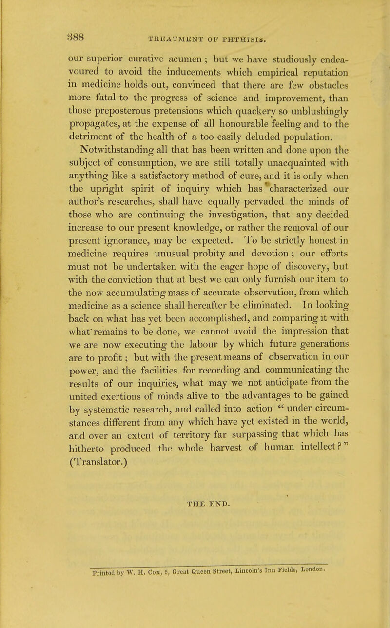 our superior curative acumen ; but we have studiously endea- voured to avoid the inducements which empirical reputation in medicine holds out, convinced that there are few obstacles more fatal to the progress of science and improvement, than those preposterous pretensions which quackery so unblushingly propagates, at the expense of all honourable feeling and to the detriment of the health of a too easily deluded population. Notwithstanding all that has been written and done upon the subject of consumption, we are still totally unacquainted with anything like a satisfactory method of cure, and it is only when the upright spirit of inquiry which has * characterized our author's researches, shall have equally pervaded the minds of those who are continuing the investigation, that any decided increase to our present knowledge, or rather the removal of our present ignorance, may be expected. To be strictly honest in medicine requires unusual probity and devotion ; our efforts must not be undertaken with the eager hope of discovery, but with the conviction that at best we can only furnish our item to the now accumulating mass of accurate observation, from which medicine as a science shall hereafter be eliminated. In looking back on what has yet been accomplished, and comparing it with what'remains to be done, we cannot avoid the impression that we are now executing the labour by which future generations are to profit; but with the present means of observation in our power, and the facilities for recording and communicating the results of our inquiries, what may we not anticipate from the united exertions of minds alive to the advantages to be gained by systematic research, and called into action under circum- stances different from any which have yet existed in the world, and over an extent of territory far surpassing that which has hitherto produced the whole harvest of human intellect? (Translator.) THE END. PrintOd by W. H. Cox, 5, Great Queen Street, Lincoln'a Inn Fields, London.