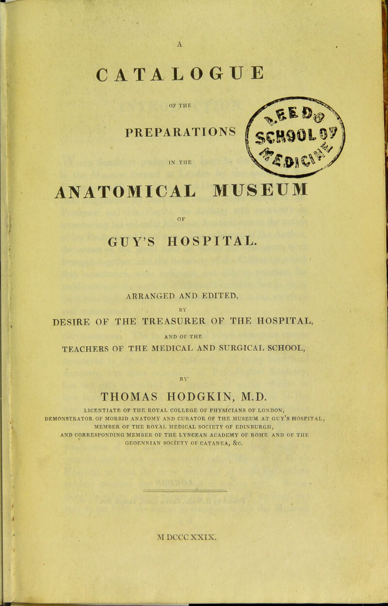 A CATALOGUE OF THE PREPARATIONS IN THE ANATOMICAL MUSEUM OF GUY'S HOSPITAL. ARRANGED AND EDITED, BY DESIRE OF THE TREASURER OF THE HOSPITAL, AND OF THE TEACHERS OF THE MEDICAL AND SURGICAL SCHOOL, BY THOMAS HODGKIN, M.D. LICENTIATE OF THE ROYAL COLLEGE OF PHYSICIANS OF LONDON, DEMONSTRATOR OF MORBID ANATOMY AND CURATOR OF THE MUSEUM AT GUY'S HOSPITAL, MEMBER OF THE ROYAL MEDICAL SOCIETY OF EDINBURGH, AND CORRESPONDING MEMBER OF THE LYNCEAN ACADEMY OF ROME AND OF THE GF.OENNIAN SOCIETY OF CATANEA, &C. MDCCCXXIX.