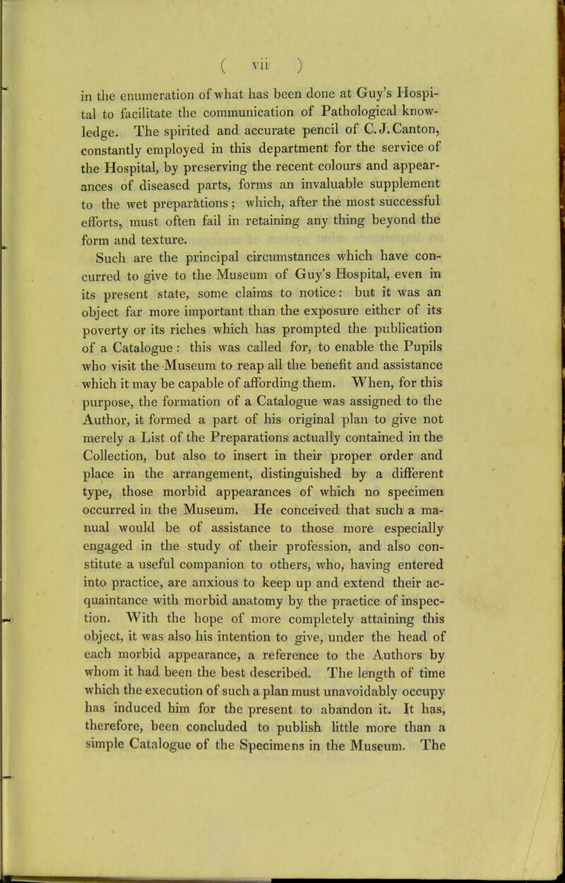 in the enumeration of what has been done at Guy's Hospi- tal to facilitate the communication of Pathological know- ledge. The spirited and accurate pencil of C.J.Canton, constantly employed in this department for the service of the Hospital, by preserving the recent colours and appear- ances of diseased parts, forms an invaluable supplement to the wet preparations ; which, after the most successful efforts, must often fail in retaining any thing beyond the form and texture. Such are the principal circumstances which have con- curred to give to the Museum of Guy's Hospital, even in its present state, some claims to notice: but it was an object far more important than the exposure either of its poverty or its riches which has prompted the publication of a Catalogue: this was called for, to enable the Pupils who visit the Museum to reap all the benefit and assistance which it may be capable of affording them. When, for this purpose, the formation of a Catalogue was assigned to the Author, it formed a part of his original plan to give not merely a List of the Preparations actually contained in the Collection, but also to insert in their proper order and place in the arrangement, distinguished by a different type, those morbid appearances of which no specimen occurred in the Museum. He conceived that such a ma- nual would be of assistance to those more especially engaged in the study of their profession, and also con- stitute a useful companion to others, who, having entered into practice, are anxious to keep up and extend their ac- quaintance with morbid anatomy by the practice of inspec- tion. With the hope of more completely attaining this object, it was also his intention to give, under the head of each morbid appearance, a reference to the Authors by whom it had been the best described. The lensth of time which the execution of such a plan must unavoidably occupy has induced him for the present to abandon it. It has, therefore, been concluded to publish little more than a simple Catalogue of the Specimens in the Museum. The