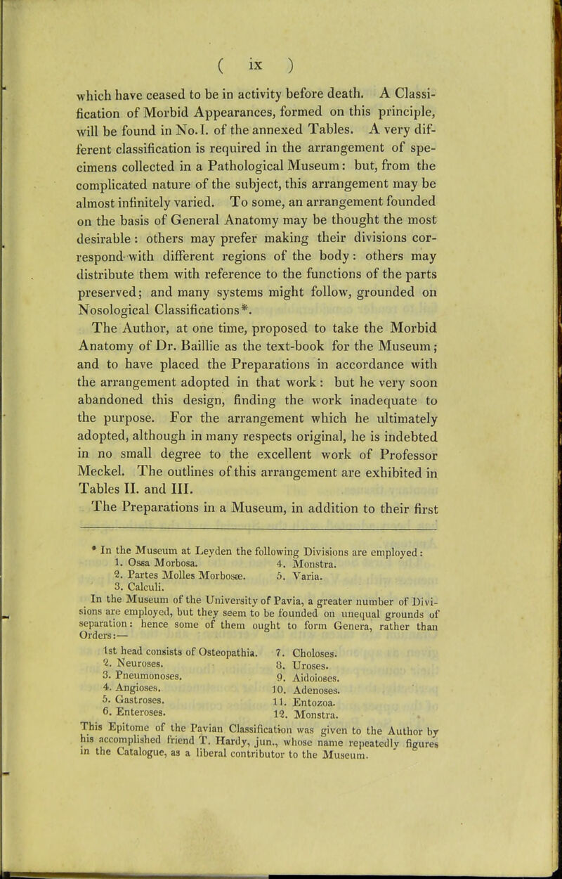 which have ceased to be in activity before death. A Classi- fication of Morbid Appearances, formed on this principle, will be found in No. I. of the annexed Tables. A very dif- ferent classification is required in the arrangement of spe- cimens collected in a Pathological Museum: but, from the complicated nature of the subject, this arrangement may be almost infinitely varied. To some, an arrangement founded on the basis of General Anatomy may be thought the most desirable : others may prefer making their divisions cor- respond with different regions of the body: others may distribute them with reference to the functions of the parts preserved; and many systems might follow, grounded on Nosological Classifications*. The Author, at one time, proposed to take the Morbid Anatomy of Dr. Baillie as the text-book for the Museum; and to have placed the Preparations in accordance with the arrangement adopted in that work: but he very soon abandoned this design, finding the work inadequate to the purpose. For the arrangement which he ultimately adopted, although in many respects original, he is indebted in no small degree to the excellent work of Professor Meckel. The outlines of this arrangement are exhibited in Tables II. and III. The Preparations in a Museum, in addition to their first * In the Museum at Leyden the following Divisions are employed: 1. Ossa Morbosa. 4. Monstra. 2. Partes Molles Morbosa:. 5. Varia. 3. Calculi. In the Museum of the University of Pavia, a greater number of Divi- sions are employed, but they seem to be founded on unequal grounds of separation: hence some of them ought to form Genera, rather than Orders:— 1st head consists of Osteopathia. 7. Choloses. cl. Neuroses. 8. Ureses. 3. Pneumonoses. 9. Aidoioses. 4. Angioses. ]0. Adenoses. 5. Gastroses. n. Entozoa. 6. Enteroses. 12. Monstra. This Epitome of the Pavian Classification was given to the Author by his accomplished friend T. Hardy, jun., whose name repeatedly figures in the Catalogue, as a liberal contributor to the Museum.