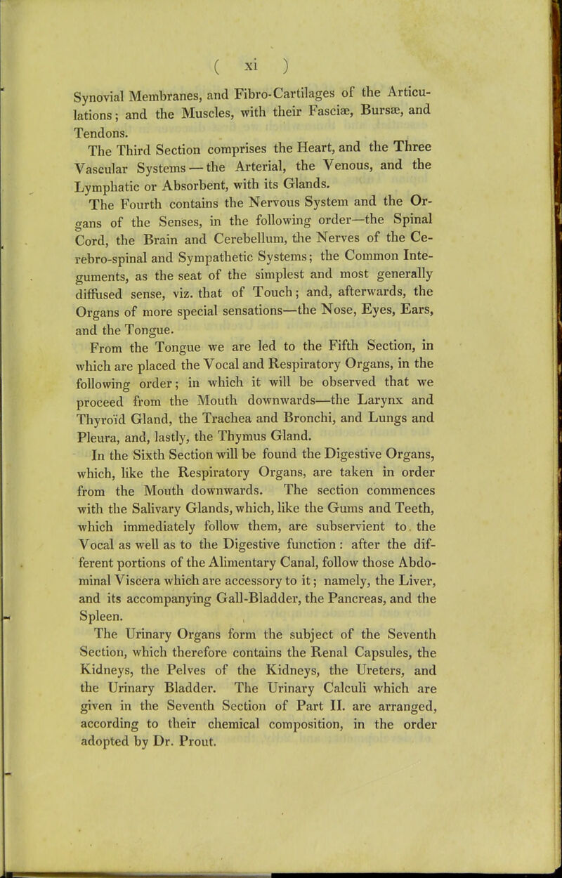 Synovial Membranes, and Fibro-Cartilages of the Articu- lations ; and the Muscles, with their Fasciae, Bursae, and Tendons. The Third Section comprises the Heart, and the Three Vascular Systems —the Arterial, the Venous, and the Lymphatic or Absorbent, with its Glands. The Fourth contains the Nervous System and the Or- gans of the Senses, in the following order—the Spinal Cord, the Brain and Cerebellum, the Nerves of the Ce- rebro-spinal and Sympathetic Systems; the Common Inte- guments, as the seat of the simplest and most generally diffused sense, viz. that of Touch; and, afterwards, the Organs of more special sensations—the Nose, Eyes, Ears, and the Tongue. From the Tongue we are led to the Fifth Section, in which are placed the Vocal and Respiratory Organs, in the following order; in which it will be observed that we proceed from the Mouth downwards—the Larynx and Thyroid Gland, the Trachea and Bronchi, and Lungs and Pleura, and, lastly, the Thymus Gland. In the Sixth Section will be found the Digestive Organs, which, like the Respiratory Organs, are taken in order from the Mouth downwards. The section commences with the Salivary Glands, which, like the Gums and Teeth, which immediately follow them, are subservient to. the Vocal as well as to the Digestive function : after the dif- ferent portions of the Alimentary Canal, follow those Abdo- minal Viscera which are accessory to it; namely, the Liver, and its accompanying Gall-Bladder, the Pancreas, and the Spleen. The Urinary Organs form the subject of the Seventh Section, which therefore contains the Renal Capsules, the Kidneys, the Pelves of the Kidneys, the Ureters, and the Urinary Bladder. The Urinary Calculi which are given in the Seventh Section of Part II. are arranged, according to their chemical composition, in the order adopted by Dr. Prout.