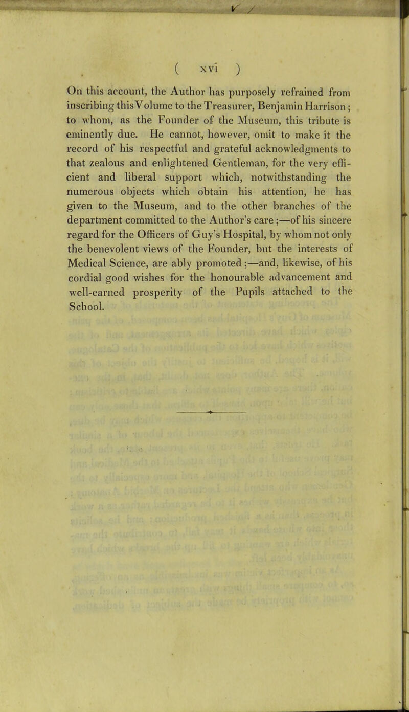 On this account, the Author has purposely refrained from inscribing this Volume to the Treasurer, Benjamin Harrison; to whom, as the Founder of the Museum, this tribute is eminently due. He cannot, however, omit to make it the record of his respectful and grateful acknowledgments to that zealous and enlightened Gentleman, for the very effi- cient and liberal support which, notwithstanding the numerous objects which obtain his attention, he has given to the Museum, and to the other branches of the department committed to the Author's care;—of his sincere regard for the Officers of Guy's Hospital, by whom not only the benevolent views of the Founder, but the interests of Medical Science, are ably promoted;—and, likewise, of his cordial good wishes for the honourable advancement and well-earned prosperity of the Pupils attached to the School.