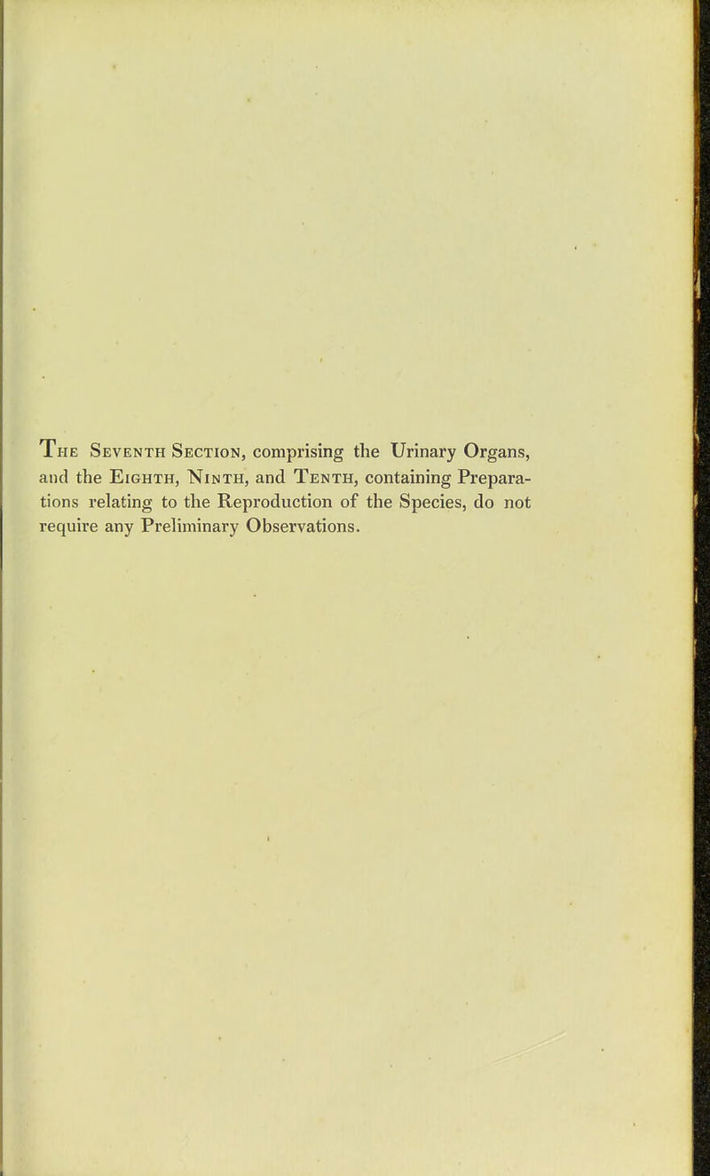The Seventh Section, comprising the Urinary Organs, and the Eighth, Ninth, and Tenth, containing Prepara- tions relating to the Reproduction of the Species, do not require any Preliminary Observations.