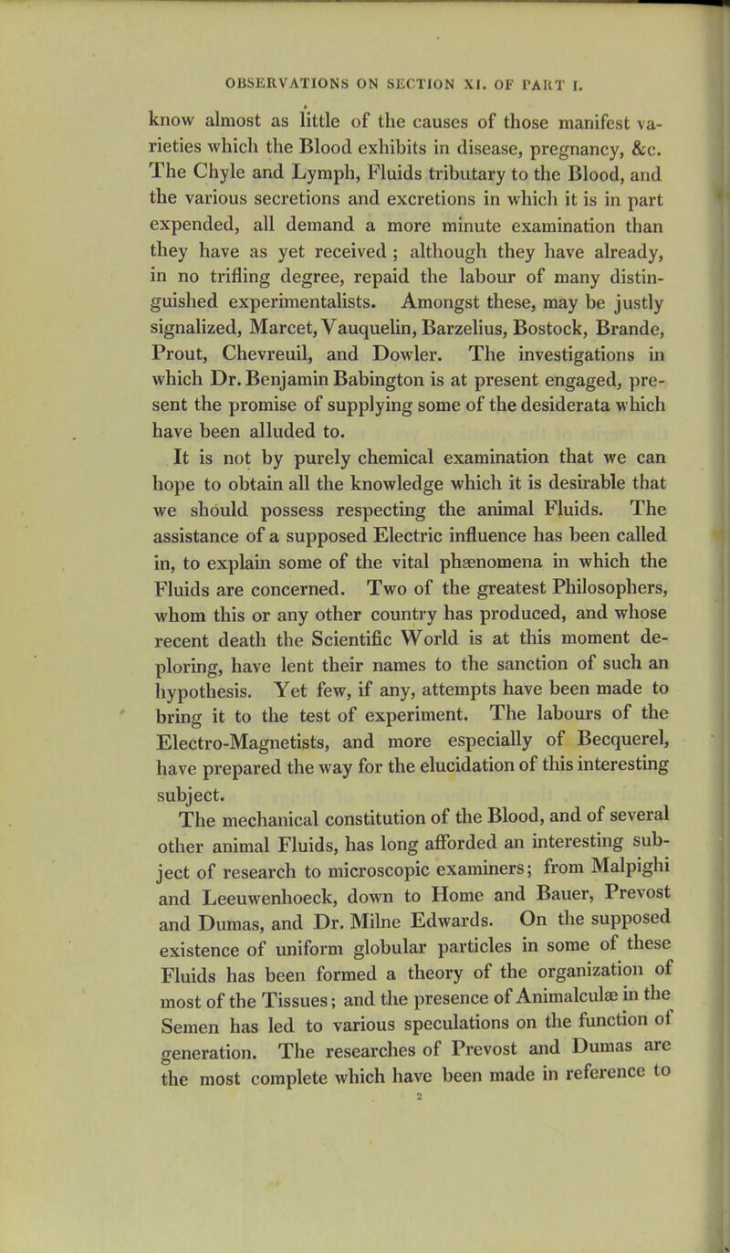 know almost as little of the causes of those manifest va- rieties which the Blood exhibits in disease, pregnancy, &c. The Chyle and Lymph, Fluids tributary to the Blood, and the various secretions and excretions in which it is in part expended, all demand a more minute examination than they have as yet received ; although they have already, in no trifling degree, repaid the labour of many distin- guished experimentalists. Amongst these, may be justly signalized, Marcet, Vauquelin, Barzelius, Bostock, Brande, Prout, Chevreuil, and Dowler. The investigations in which Dr. Benjamin Babington is at present engaged, pre- sent the promise of supplying some of the desiderata which have been alluded to. It is not by purely chemical examination that we can hope to obtain all the knowledge which it is desirable that we should possess respecting the animal Fluids. The assistance of a supposed Electric influence has been called in, to explain some of the vital phaenomena in which the Fluids are concerned. Two of the greatest Philosophers, whom this or any other country has produced, and whose recent death the Scientific World is at this moment de- ploring, have lent their names to the sanction of such an hypothesis. Yet few, if any, attempts have been made to bring it to the test of experiment. The labours of the Electro-Magnetists, and more especially of Becquerel, have prepared the way for the elucidation of this interesting subject. The mechanical constitution of the Blood, and of several other animal Fluids, has long afforded an interesting sub- ject of research to microscopic examiners; from Malpighi and Leeuwenhoeck, down to Home and Bauer, Prevost and Dumas, and Dr. Milne Edwards. On the supposed existence of uniform globular particles in some of these Fluids has been formed a theory of the organization of most of the Tissues; and the presence of Animalculae in the Semen has led to various speculations on the function of generation. The researches of Prevost and Dumas arc the most complete which have been made in reference to