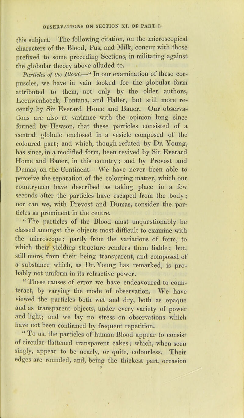 this subject. The following citation, on the microscopical characters of the Blood, Pus, and Milk, concur with those prefixed to some preceding Sections, in militating against the globular theory above alluded to. Particles of the Blood.— In our examination of these cor- puscles, we have in vain looked for the globular form attributed to them, not only by the older authors, Leeuwenhoeck, Fontana, and Haller, but still more re- cently by Sir Everard Home and Bauer. Our observa- tions are also at variance with the opinion long since formed by Hewson, that these particles consisted of a central globule enclosed in a vesicle composed of the coloured part; and which, though refuted by Dr. Young, has since, in a modified form, been revived by Sir Everard Home and Bauer, in this country; and by Prevost and Dumas, on the Continent. We have never been able to perceive the separation of the colouring matter, which our countrymen have described as taking place in a few seconds after the particles have escaped from the body; nor can we, with Prevost and Dumas, consider the par- ticles as prominent in the centre. The particles of the Blood must unquestionably be classed amongst the objects most difficult to examine with the microscope; partly from the variations of form, to which their yielding structure renders them liable; but, still more, from their being transparent, and composed of a substance which, as Dr. Young has remarked, is pro- bably not uniform in its refractive power.  These causes of error we have endeavoured to coun- teract, by varying the mode of observation. We have viewed the particles both wet and dry, both as opaque and as transparent objects, under every variety of power and light; and we lay no stress on observations which have not been confirmed by frequent repetition.  To us, the particles of human Blood appear to consist of circular flattened transparent cakes; which, when seen singly, appear to be nearly, or quite, colourless. Their edges are rounded, and, being the thickest part, occasion