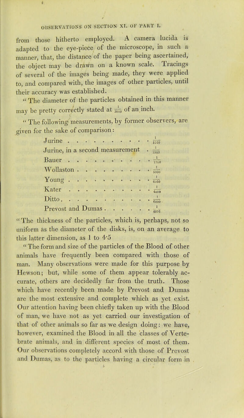 from those hitherto employed. A camera lucida is adapted to the eye-piece of the microscope, in such a manner, that, the distance of the paper being ascertained, the object may be drawn on a known scale. Tracings of several of the images being made, they were applied to, and compared with, the images of other particles, until their accuracy was established. « The diameter of the particles obtained in this manner may be pretty correctly stated at 5^5 of an inch.  The following measurements, by former observers, are given for the sake of comparison: J urine g^j Jurine, in a second measurement . ^ Bauer . . ... .• . . . • ~-0 Wollaston 6-^, Young 6^0 Kater Di«0 6555 Prevost and Dumas —  The thickness of the particles, which is, perhaps, not so uniform as the diameter of the disks, is, on an average to this latter dimension, as 1 to 4*5  The form and size of the particles of the Blood of other animals have frequently been compared with those of man. Many observations were made for this purpose by Hewson; but, while some of them appear tolerably ac- curate, others are decidedly far from the truth. Those which have recently been made by Prevost and Dumas are the most extensive and complete which as yet exist. Our attention having been chiefly taken up with the Blood of man, we have not as yet carried our investigation of that of other animals so far as we design doing: we have, however, examined the Blood in all the classes of Verte- brate animals, and in different species of most of them. Our observations completely accord with those of Prevost and Dumas, as to the particles having a circular form in