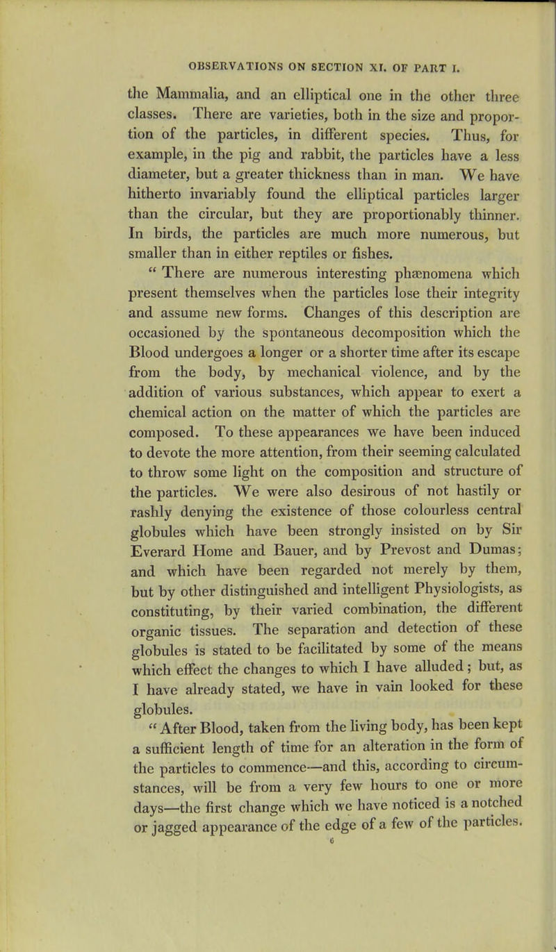 the Mammalia, and an elliptical one in the other three classes. There are varieties, both in the size and propor- tion of the particles, in different species. Thus, for example, in the pig and rabbit, the particles have a less diameter, but a greater thickness than in man. We have hitherto invariably found the elliptical particles larger than the circular, but they are proportionably thinner. In birds, the particles are much more numerous, but smaller than in either reptiles or fishes.  There are numerous interesting phenomena which present themselves when the particles lose their integrity and assume new forms. Changes of this description are occasioned by the spontaneous decomposition which the Blood undergoes a longer or a shorter time after its escape from the body, by mechanical violence, and by the addition of various substances, which appear to exert a chemical action on the matter of which the particles are composed. To these appearances we have been induced to devote the more attention, from their seeming calculated to throw some light on the composition and structure of the particles. We were also desirous of not hastily or rashly denying the existence of those colourless central globules which have been strongly insisted on by Sir Everard Home and Bauer, and by Prevost and Dumas; and which have been regarded not merely by them, but by other distinguished and intelligent Physiologists, as constituting, by their varied combination, the different organic tissues. The separation and detection of these globules is stated to be facilitated by some of the means which effect the changes to which I have alluded; but, as I have already stated, we have in vain looked for these globules.  After Blood, taken from the living body, has been kept a sufficient length of time for an alteration in the form of the particles to commence—and this, according to circum- stances, will be from a very few hours to one or more days—the first change which we have noticed is a notched or jagged appearance of the edge of a few of the particles.