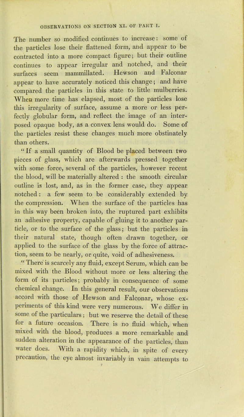 The number so modified continues to increase: some of the particles lose their flattened form, and appear to be contracted into a more compact figure; but their outline continues to appear irregular and notched, and their surfaces seem mammillated. Hewson and Falconar appear to have accurately noticed this change; and have compared the particles in this state to little mulberries. When more time has elapsed, most of the particles lose this irregularity of surface, assume a more or less per- fectly globular form, and reflect the image of an inter- posed opaque body, as a convex lens would do. Some of the particles resist these changes much more obstinately than others.  If a small quantity of Blood be placed between two pieces of glass, which are afterwards pressed together with some force, several of the particles, however recent the blood, will be materially altered : the smooth circular outline is lost, and, as in the former case, they appear notched: a few seem to be considerably extended by the compression. When the surface of the particles has in this way been broken into, the ruptured part exhibits an adhesive property, capable of gluing it to another par- ticle, or to the surface of the glass; but the particles in their natural state, though often drawn together, or applied to the surface of the glass by the force of attrac- tion, seem to be nearly, or quite, void of adhesiveness.  There is scarcely any fluid, except Serum, which can be mixed with the Blood without more or less altering the form of its particles; probably in consequence of some chemical change. In this general result, our observations accord with those of Hewson and Falconar, whose ex- periments of this kind were very numerous. We differ in some of the particulars; but we reserve the detail of these for a future occasion. There is no fluid which, when mixed with the blood, produces a more remarkable and sudden alteration in the appearance of the particles, than water does. With a rapidity which, in spite of every precaution, the eye almost invariably in vain attempts to