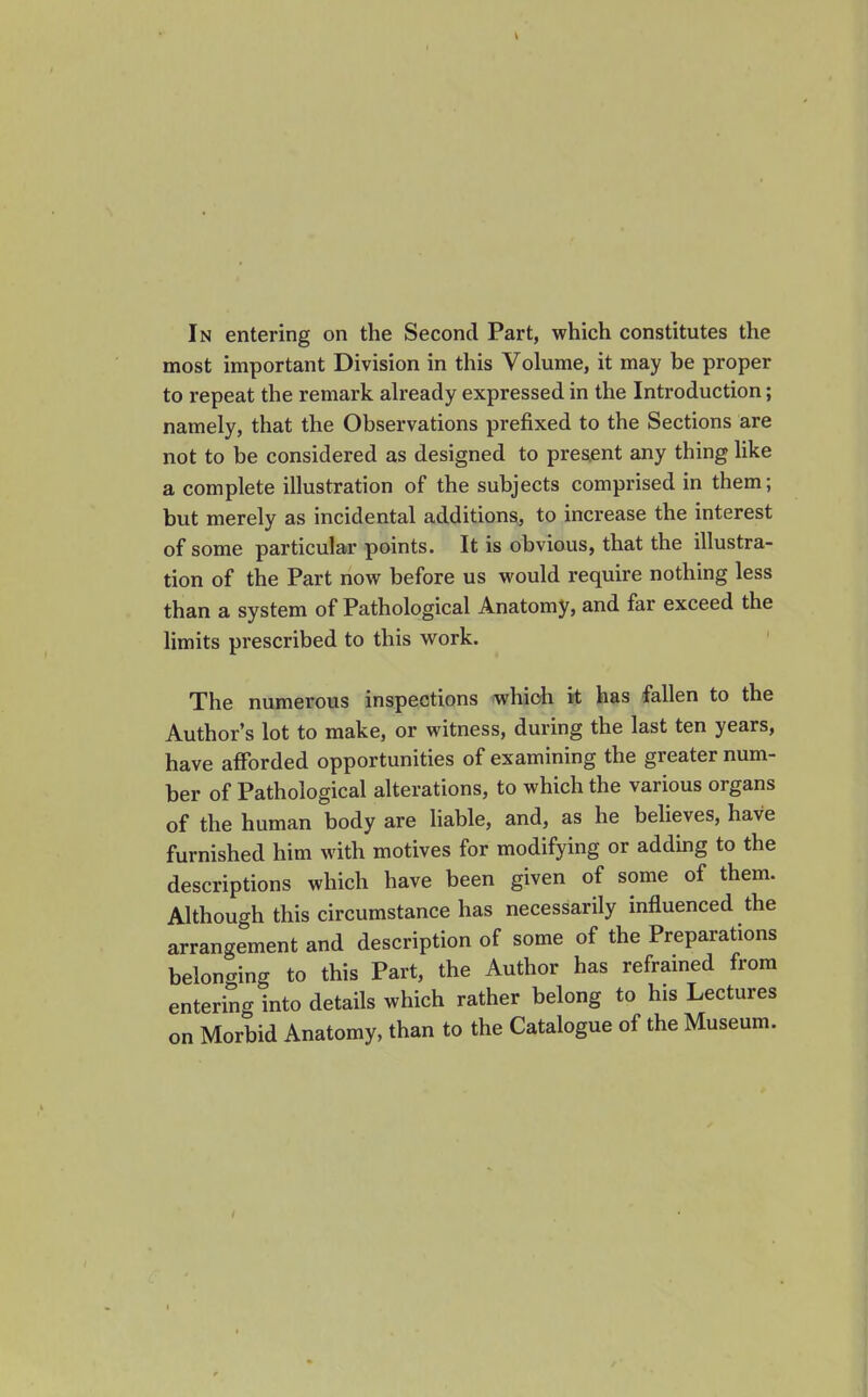 most important Division in this Volume, it may be proper to repeat the remark ah-eady expressed in the Introduction; namely, that the Observations prefixed to the Sections are not to be considered as designed to present any thing like a complete illustration of the subjects comprised in them; but merely as incidental additions, to increase the interest of some particular points. It is obvious, that the illustra- tion of the Part now before us would require nothing less than a system of Pathological Anatomy, and far exceed the limits prescribed to this work. The numerous inspections which it has fallen to the Author's lot to make, or witness, during the last ten years, have afForded opportunities of examining the greater num- ber of Pathological alterations, to which the various organs of the human body are hable, and, as he believes, have furnished him with motives for modifying or adding to the descriptions which have been given of some of them. Although this circumstance has necessarily influenced the arrangement and description of some of the Preparations beloncring to this Part, the Author has reframed from entering into details which rather belong to his Lectures on Morbid Anatomy, than to the Catalogue of the Museum.