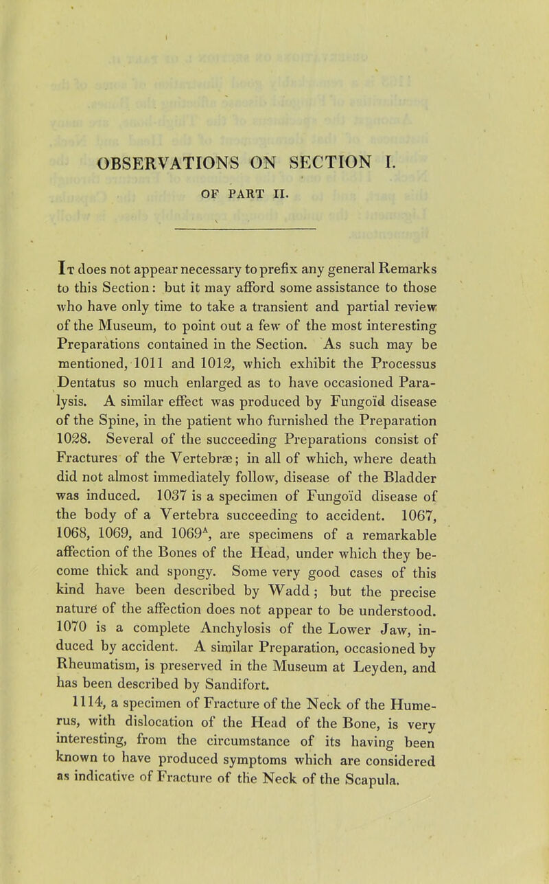 OBSERVATIONS ON SECTION I. OF PART II. It does not appear necessary to prefix any general Remarks to this Section: but it may afford some assistance to those who have only time to take a transient and partial review of the Museum, to point out a few of the most interesting Preparations contained in the Section. As such may be mentioned, 1011 and 1012, which exhibit the Processus Dentatus so much enlarged as to have occasioned Para- lysis. A similar effect was produced by Fungoid disease of the Spine, in the patient who furnished the Preparation 1028. Several of the succeeding Preparations consist of Fractures of the Vertebrae; in all of which, where death did not almost immediately follow, disease of the Bladder was induced. 1037 is a specimen of Fungoid disease of the body of a Vertebra succeeding to accident. 1067, 1068, 1069, and 1069*, are specimens of a remarkable affection of the Bones of the Head, under which they be- come thick and spongy. Some very good cases of this kind have been described by Wadd ; but the precise nature of the affection does not appear to be understood. 1070 is a complete Anchylosis of the Lower Jaw, in- duced by accident. A similar Preparation, occasioned by Rheumatism, is preserved in the Museum at Leyden, and has been described by Sandifort. 1114, a specimen of Fracture of the Neck of the Hume- rus, with dislocation of the Head of the Bone, is very interesting, from the circumstance of its having been known to have produced symptoms which are considered as indicative of Fracture of the Neck of the Scapula.