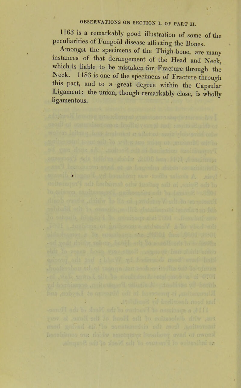 1163 is a remarkably good illustration of some of the peculiarities of Fungoid disease affecting the Bones. Amongst the specimens of the Thigh-bone, are many instances of that derangement of the Head and Neck, which is liable to be mistaken for Fracture through the Neck. 1183 is one of the specimens of Fracture through this part, and to a great degree within the Capsular Ligament: the union, though remarkably close, is wholly ligamentous.