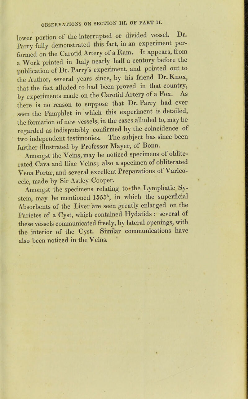 lower portion of the interrupted or divided vessel. Dr. Parry fully demonstrated this fact, in an experiment per- formed on the Carotid Artery of a Ram. It appears, from a Work printed in Italy nearly half a century before the publication of Dr. Parry's experiment, and pointed out to the Author, several years since, by his friend Dr. Knox, that the fact alluded to had been proved in that country, by experiments made on the Carotid Artery of a Fox. As there is no reason to suppose that Dr. Parry had ever seen the Pamphlet in which this experiment is detailed, the formation of new vessels, in the cases alluded to, may be regarded as indisputably confirmed by the coincidence of two independent testimonies. The subject has since been further illustrated by Professor Mayer, of Bonn. Amongst the Veins, may be noticed specimens of oblite- rated Cava and Ihac Veins; also a specimen of obliterated Vena Port^, and several excellent Preparations of Varico- cele, made by Sir Astley Cooper. Amongst the specimens relating to'the Lymphatic Sy- stem, may be mentioned 1555% in which the superficial Absorbents of the Liver are seen greatly enlarged on the Parietes of a Cyst, which contained Hydatids : several of these vessels communicated freely, by lateral openings, with the interior of the Cyst. Similar communications have also been noticed in the Veins.