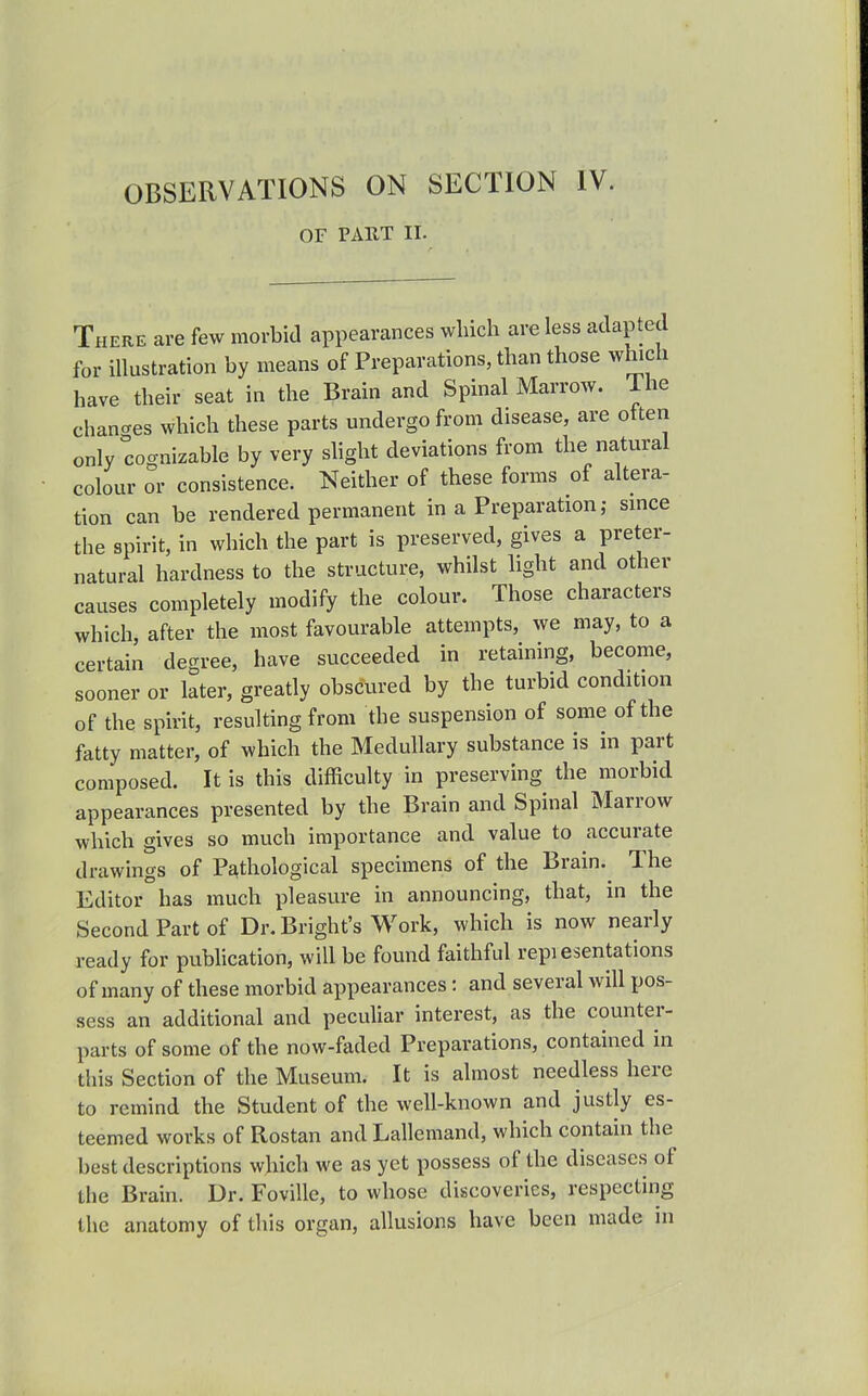 OBSERVATIONS ON SECTION IV. OF PART II. There are few morbid appearances which are less adapted for illustration by means of Preparations, than those which have their seat in the Brain and Spinal Marrow. The chancres which these parts undergo from disease, are otten only cognizable by very slight deviations from the natural colour or consistence. Neither of these forms of altera- tion can be rendered permanent in a Preparation; smce the spirit, in which the part is preserved, gives a preter- natural hardness to the structure, whilst hght and other causes completely modify the colour. Those characters which, after the most favourable attempts, we may, to a certain degree, have succeeded in retaining, become, sooner or later, greatly obscured by the turbid condition of the spirit, resulting from the suspension of some of the fatty matter, of which the Medullary substance is m part composed. It is this difficulty in preserving the morbid appearances presented by the Brain and Spinal Marrow which gives so much importance and value to accurate drawings of Pathological specimens of the Brain.^ The Editor has much pleasure in announcing, that, in the Second Part of Dr. Bright's Work, which is now nearly ready for pubhcation, will be found faithful repi esentations of many of these morbid appearances : and several will pos- sess an additional and peculiar interest, as the counter- parts of some of the now-faded Preparations, contained in this Section of the Museum. It is almost needless here to remind the Student of the well-known and justly es- teemed works of Rostan and Lallemand, which contain the best descriptions which we as yet possess of the diseases of the Brain. Dr. Foville, to whose discoveries, respecting the anatomy of this organ, allusions have been made in