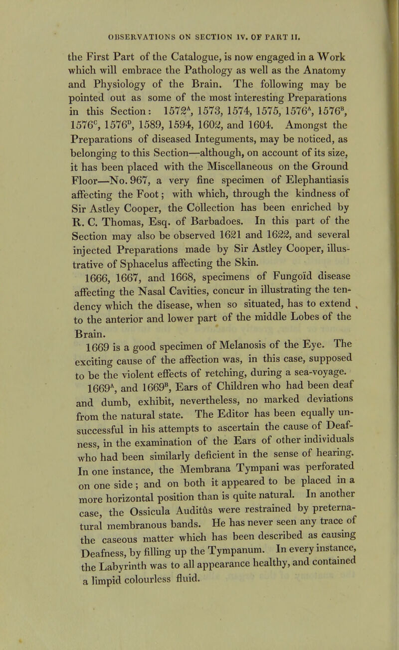 the First Part of the Catalogue, is now engaged in a Work which will embrace the Pathology as well as the Anatomy and Physiology of the Brain. The following may be pointed out as some of the most interesting Preparations in this Section: 1572*, 1573, 1574, 1575, 1576% 1576«, 1576^ 1576°, 1589, 1594, 1602, and 1604. Amongst the Preparations of diseased Integuments, may be noticed, as belonging to this Section—although, on account of its size, it has been placed with the Miscellaneous on the Ground Floor—No. 967, a very fine specimen of Elephantiasis affecting the Foot; with which, through the kindness of Sir Astley Cooper, the Collection has been enriched by R. C. Thomas, Esq. of Barbadoes. In this part of the Section may also be observed 1621 and 1622, and several injected Preparations made by Sir Astley Cooper, illus- trative of Sphacelus affecting the Skin. 1666, 1667, and 1668, specimens of Fungoid disease affecting the Nasal Cavities, concur in illustrating the ten* dency which the disease, when so situated, has to extend , to the anterior and lower part of the middle Lobes of the Brain. 1669 is a good specimen of Melanosis of the Eye. The exciting cause of the affection was, in this case, supposed to be the violent effects of retching, during a sea-voyage. 1669*, and 1669, Ears of Children who had been deaf and dumb, exhibit, nevertheless, no marked deviations from the natural state. The Editor has been equally un- successful in his attempts to ascertain the cause of Deaf- ness, in the examination of the Ears of other individuals who had been similarly deficient in the sense of hearing. In one instance, the Membrana Tympani was perforated on one side; and on both it appeared to be placed in a more horizontal position than is quite natural. In another case, the Ossicula Auditds were restrained by preterna- tural membranous bands. He has never seen any trace of the caseous matter which has been described as causmg Deafness, by filling up the Tympanum. In every instance, the Labyrinth was to all appearance healthy, and contamed a limpid colourless fluid.