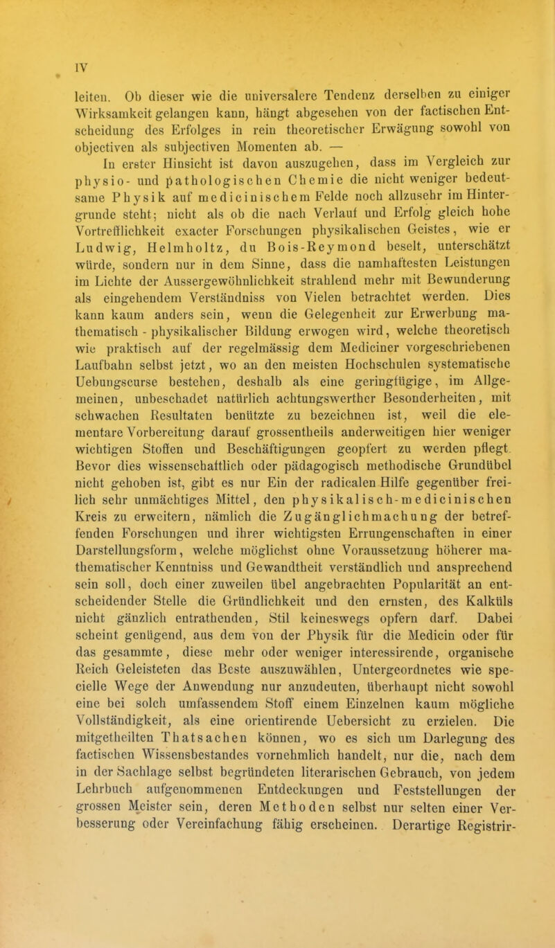 leiten. Ob dieser wie die universalere Tendenz derselben zu einiger Wirksamkeit gelangen kann, hängt abgesehen von der factischen Ent- scheidung des Erfolges in rein theoretischer Erwägung sowohl von objectiven als subjectiven Momenten ab. — In erster Hinsicht ist davon auszugehen, dass im Vergleich zur physio- und pathologischen Chemie die nicht weniger bedeut- same Physik aufmedicinischem Felde noch allzusehr im Hinter- grunde steht; nicht als ob die nach Verlaut und Erfolg gleich hohe Vortrefflichkeit exacter Forschungen physikalischen Geistes, wie er Ludwig, Helmholtz, du Bois-Reymond beselt, unterschätzt würde, sondern nur in dem Sinne, dass die namhaftesten Leistungen im Lichte der Aussergewöhnlichkeit strahlend mehr mit Bewunderung als eingehendem Verständniss von Vielen betrachtet werden. Dies kann kaum anders sein, wenn die Gelegenheit zur Erwerbung ma- thematisch - physikalischer Bildung erwogen wird, welche theoretisch wie praktisch auf der regelmässig dem Mediciner vorgeschriebenen Laufbahn selbst jetzt, wo an den meisten Hochschulen systematische Uebungscurse bestehen, deshalb als eine geringfügige, im Allge- meinen, unbeschadet natürlich achtungswerther Besonderheiten, mit schwachen Resultaten benützte zu bezeichnen ist, weil die ele- mentare Vorbereitung darauf grossentheils anderweitigen hier weniger wichtigen Stoffen und Beschäftigungen geopfert zu werden pflegt Bevor dies wissenschaftlich oder pädagogisch methodische Grundübel nicht gehoben ist, gibt es nur Ein der radicalen Hilfe gegenüber frei- lich sehr unmächtiges Mittel, den physikalisch-medicinischen Kreis zu erweitern, nämlich die Zugänglichmachung der betref- fenden Forschungen und ihrer wichtigsten Errungenschaften in einer Darstellungsform, welche möglichst ohne Voraussetzung höherer ma- thematischer Kenntniss und Gewandtheit verständlich und ansprechend sein soll, doch einer zuweilen übel angebrachten Popularität an ent- scheidender Stelle die Gründlichkeit und den ernsten, des Kalküls nicht gänzlich entrathenden, Stil keineswegs opfern darf. Dabei scheint genügend, aus dem von der Physik für die Medicin oder für das gesammte, diese mehr oder weniger interessirende, organische Reich Geleisteten das Beste auszuwählen, Untergeordnetes wie spe- cielle Wege der Anwendung nur anzudeuten, überhaupt nicht sowohl eine bei solch umfassendem Stoff einem Einzelnen kaum mögliche Vollständigkeit, als eine orientirende Uebersicht zu erzielen. Die mitgetheilten T hat Sachen können, wo es sich um Darlegung des factischen Wissensbestandes vornehmlich handelt, nur die, nach dem in der Sachlage selbst begründeten literarischen Gebrauch, von jedem Lehrbuch aufgenommenen Entdeckungen und Feststellungen der grossen Meister sein, deren Methoden selbst nur selten einer Ver- besserung oder Vereinfachung fähig erscheinen. Derartige Registrir-