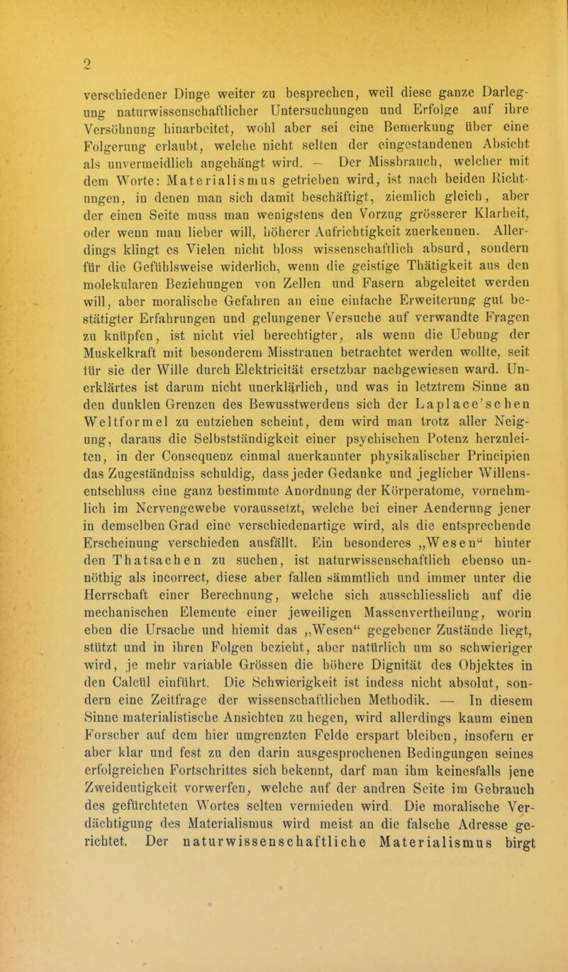 verschiedener Dinge weiter zu besprechen, weil diese ganze Darleg- ung naturwissenschaftlicher Untersuchungen und Erfolge auf ihre Versöhnung hinarbeitet, wohl aber sei eine Bemerkung über eine Folgerung erlaubt, welche nicht selten der eingestandenen Absicht als unvermeidlich angehängt wird. - Der Missbrauch, welcher mit dem Worte: Materialismus getrieben wird, ist nach beiden Richt- ungen, in denen man sich damit beschäftigt, ziemlich gleich, aber der einen Seite muss man wenigstens den Vorzug grösserer Klarheit, oder wenn man lieber will, höherer Aufrichtigkeit zuerkennen. Aller- dings klingt es Vielen nicht bloss wissenschaftlich absurd, sondern für die Gefühlsweise widerlich, wenn die geistige Thätigkeit aus den molekularen Beziehungen von Zellen und Fasern abgeleitet werden will, aber moralische Gefahren an eine einfache Erweiterung gut be- stätigter Erfahrungen und gelungener Versuche auf verwandte Fragen zu knüpfen, ist nicht viel berechtigter, als wenn die Uebung der Muskelkraft mit besonderem Misstrauen betrachtet werden wollte, seit für sie der Wille durch Elektricität ersetzbar nachgewiesen ward. Un- erklärtes ist darum nicht unerklärlich, und was in letztrem Sinne an den dunklen Grenzen des Bewusstwerdens sich der Laplace'schen Weltformel zu entziehen scheint, dem wird man trotz aller Neig- ung, daraus die Selbstständigkeit einer psychischen Potenz herzulei- ten, in der Consequenz einmal anerkannter physikalischer Principien das Zugeständniss schuldig, dass jeder Gedanke und jeglicher Willens- entschluss eine ganz bestimmte Anordnung der Körperatome, vornehm- lich im Nervengewebe voraussetzt, welche bei einer Aenderung jener in demselben Grad eine verschiedenartige wird, als die entsprechende Erscheinung verschieden ausfällt. Ein besonderes „Wesen hinter den ThatSachen zu suchen, ist naturwissenschaftlich ebenso un- nöthig als incorrect, diese aber fallen sämmtlich und immer unter die Herrschaft einer Berechnung, welche sich ausschliesslich auf die mechanischen Elemente einer jeweiligen Massenvertheilung, worin eben die Ursache und hiemit das ,,Wesen gegebener Zustände liegt, stützt und in ihren Folgen bezieht, aber natürlich um so schwieriger wird, je mehr variable Grössen die höhere Dignität des Objektes in den Calcül einführt. Die Schwierigkeit ist indess nicht absolut, son- dern eine Zeitfrage der wissenschaftlichen Methodik. — In diesem Sinne materialistische Ansichten zu hegen, wird allerdings kaum einen Forscher auf dem hier umgrenzten Felde erspart bleiben, insofern er aber klar und fest zu den darin ausgesprochenen Bedingungen seines erfolgreichen Fortschrittes sich bekennt, darf man ihm keinesfalls jene Zweideutigkeit vorwerfen, welche auf der andren Seite im Gebrauch des gefürchteten Wortes selten vermieden wird. Die moralische Ver- dächtigung des Materialismus wird meist an die falsche Adresse ge- richtet. Der naturwissenschaftliche Materialismus birgt