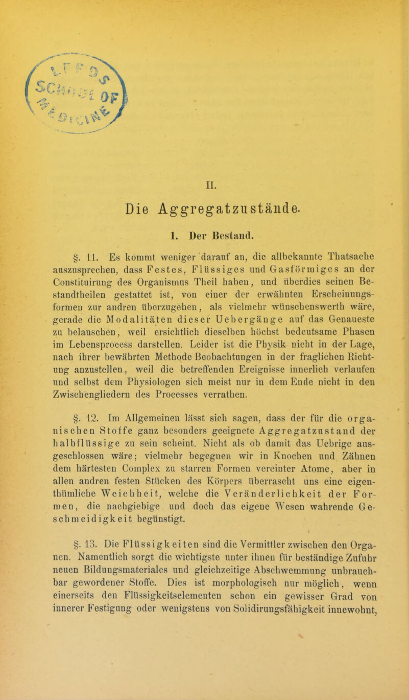 II. Die Aggregatzustände. 1. Der Bestand. LI. Es kommt weniger darauf an, die allbekannte Thatsaehc auszusprechen, dass Festes, Flüssiges und Gasförmiges an der Constituirung des Organismus Theil haben, und überdies seinen Be- standteilen gestattet ist, von einer der erwähnten Erscheinungs- formen zur andren überzugehen, als vielmehr wünschenswerth wäre, gerade die Modalitäten dieser Uebergänge auf das Genaueste zu belauschen, weil ersichtlich dieselben höchst bedeutsame Phasen im Lebensprocess darstellen. Leider ist die Physik nicht in der Lage, nach ihrer bewährten Methode Beobachtungen in der fraglichen Richt- ung anzustellen, weil die betreffenden Ereignisse innerlich verlaufen und selbst dem Physiologen sich meist nur in dem Ende nicht in den Zwischengliedern des Processes verrathen. §. 12. Im Allgemeinen lässt sich sagen, dass der für die orga- nischen Stoffe ganz besonders geeignete Aggregat zustand der halbflüssige zu sein scheint. Nicht als ob damit das Uebrige aus- geschlossen wäre; vielmehr begegnen wir in Knochen und Zähnen dem härtesten Complcx zu starreu Formen vereinter Atome, aber in allen andren festen Stücken des Körpers überrascht uns eine eigen- thümliche Weichheit, welche die Veränderlichkeit der For- men, die nachgiebige und doch das eigene Wesen wahrende Ge- schmeidigkeit begünstigt. ^. L3. Die Flüssigkeiten sind die Vermittler zwischen den Orga- nen. Namentlich sorgt die wichtigste unter ihnen für beständige Zufuhr neuen Bildungsmateriales und gleichzeitige Abschwemmung unbrauch- bar gewordener Stoffe. Dies ist morphologisch nur möglich, wenn einerseits den Flüssigkeitselemeuten schon ein gewisser Grad von innerer Festigung oder wenigstens von Solidirungsfähigkeit innewohnt,