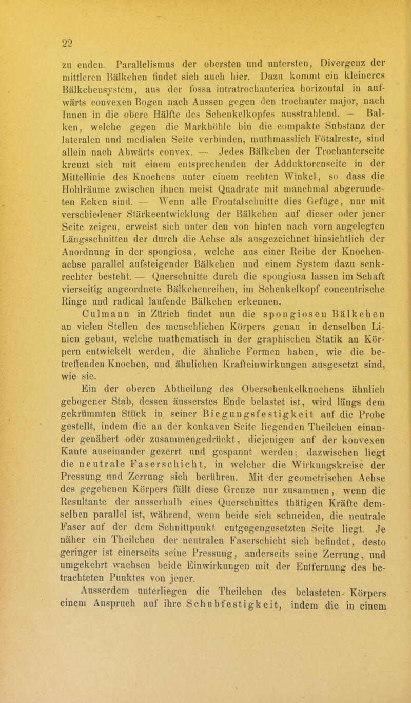 zu enden. Parallelismus der obersten und untersten, Divergenz der mittleren Bälkehen findet sieb aueh hier. Dazu kommt ein kleineres Bälkcbensystem, aus der fossa intratroehanterica horizontal in auf- wärts eonvexen Bogen nach Aussen gegen den trochanter major, nach Innen in die obere Hälfte des Schenkelkopfes ausstrahlend. — Bal- ken, welche gegen die Markhöhle hin die compakte Substanz der lateralen und medialen Seite verbinden, muthmasslich Fötalreste, sind allein nach Abwärts convex. — Jedes Bälkehen der Trocbanterseite kreuzt sich mit einem entsprechenden der Adduktorcnseite in der Mittellinie des Knochens unter einem rechten Winkel, so dass die Hohlräume zwischen ihnen meist Quadrate mit manchmal abgerunde- ten Ecken sind. — Wenn alle Frontalschnitte dies Gef'üge, nur mit verschiedener Stärkeentwicklung der Bälkehen auf dieser oder jener Seite zeigen, erweist sich unter den von hinten nach vorn angelegten Längsschnitten der durch die Achse als ausgezeichnet hinsichtlich der Anordnung in der spongiosa, welche aus einer Reihe der Knochen- achse parallel aufsteigender Bälkehen und einem System dazu senk- rechter besteht. — Querschnitte durch die spongiosa lassen im Schaft vierseitig angeordnete Bälkchenreihen, im Schenkelkopf concentrische Ringe und radical laufende Bälkehen erkennen. Culmann in Zürich findet nun die spongiosen Bälkehen an vielen Stellen des menschlichen Körpers genau in denselben Li- nien gebaut, welche mathematisch in der graphischen Statik an Kör- pern entwickelt werden, die ähnliche Formen haben, wie die be- treffenden Knochen, und ähnlichen Krafteinwirkungen ausgesetzt sind, wie sie. Ein der oberen Abtheilung des Oberschenkelknochens ähnlich gebogener Stab, dessen äusserstes Ende belastet ist, wird längs dem gekrümmten Stück in seiner Biegungsfestigkeit auf die Probe gestellt, indem die an der konkaven Seite liegenden Theilchen einan- der genähert oder zusammengedrückt., diejenigen auf der konvexen Kante auseinander gezerrt und gespannt werden; dazwischen liegt die neutrale Faserschicht, in welcher die Wirkungskreise der Pressung und Zerrung sich berühren. Mit der geometrischen Achse des gegebenen Körpers fällt diese Grenze nur zusammen , wenn die Resultante der ausserhalb eines Querschnittes thätigen Kräfte dem- selben parallel ist, während, wenn beide sich schneiden, die neutrale Faser auf der dem Schnittpunkt entgegengesetzten Seite liegt. Je näher ein Theilchen der neutralen Faserschicht sich befindet, desto geringer ist einerseits seine Pressung, anderseits seine Zerrung, und umgekehrt wachsen beide Einwirkungen mit der Entfernung des be- trachteten Punktes von jener. Ausserdem unterliegen die Theilchen des belasteten. Körpers einem Anspruch auf ihre Schubfestigkeit, indem die in einem