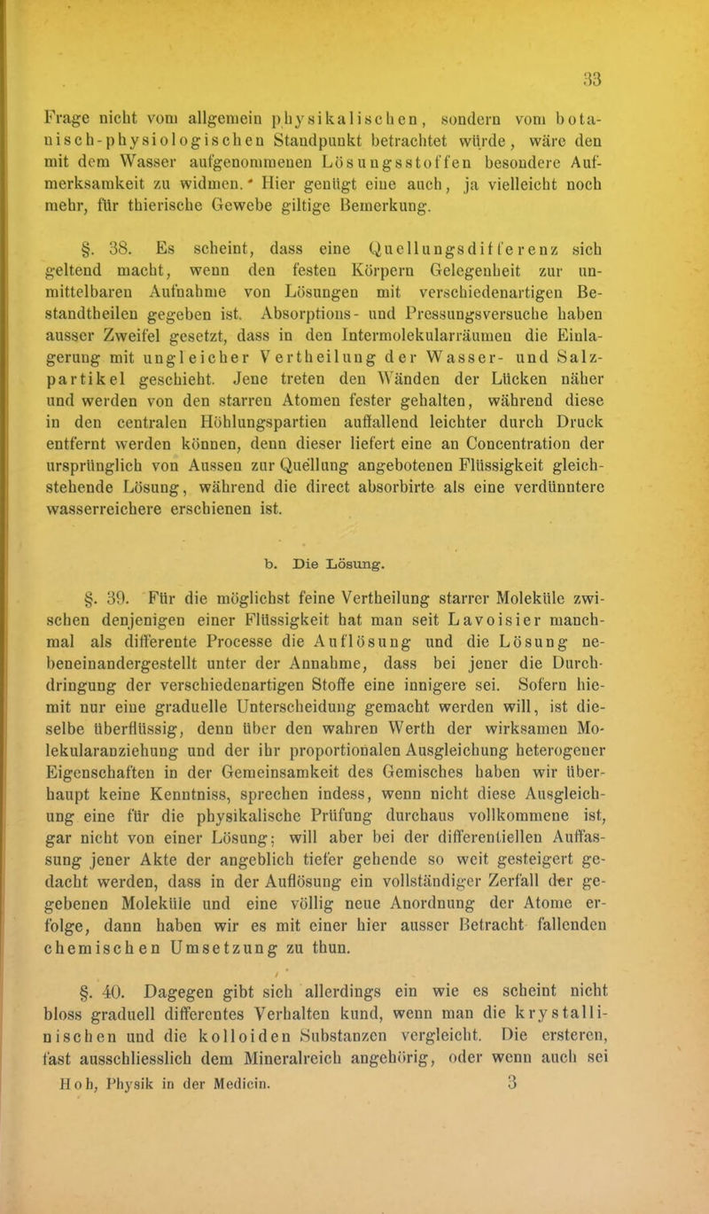 Frage nicht vom allgemein physikalischen, sondern vom bota- nisch-physiologischen Standpunkt betrachtet würde, wäre den mit dem Wasser aufgenommenen Lösungastoffen besondere Auf- merksamkeit zu widmen.* Hier genügt eine auch, ja vielleicht noch mehr, für thierische Gewebe gütige Bemerkung. §. 38. Es scheint, dass eine Quellungsdifferenz sich geltend macht, wenn den festen Körpern Gelegenheit zur un- mittelbaren Aufnahme von Lösungen mit verschiedenartigen Be- standteilen gegeben ist« Absorptions- und Pressungsversuche haben ausser Zweifel gesetzt, dass in den Intermolekularräumen die Einla- gerung mit ungleicher Vertheilung der Wasser- und Salz- partikel geschieht. Jene treten den Wänden der Lücken näher und werden von den starren Atomen fester gehalten, während diese in den centralen Höhlungspartien auffallend leichter durch Druck entfernt werden können, denn dieser liefert eine an Concentration der ursprünglich von Aussen zur Quellung angebotenen Flüssigkeit gleich- stehende Lösung, während die direct absorbirte als eine verdünntere wasserreichere erschienen ist. b. Die Lösung. §. 39. Für die möglichst feine Vertheilung starrer Moleküle zwi- schen denjenigen einer Flüssigkeit hat man seit Lavoisier manch- mal als differente Processe die Auflösung und die Lösung ne- beneinandergestellt unter der Annahme, dass bei jener die Durch- dringung der verschiedenartigen Stoffe eine innigere sei. Sofern hie- mit nur eine graduelle Unterscheidung gemacht werden will, ist die- selbe überflüssig, denn Uber den wahren Werth der wirksamen Mo- lekularanziehung und der ihr proportionalen Ausgleichung heterogener Eigenschaften in der Gemeinsamkeit des Gemisches haben wir Uber- haupt keine Kenntniss, sprechen indess, wenn nicht diese Ausgleich- ung eine für die physikalische Prüfung durchaus vollkommene ist, gar nicht von einer Lösung; will aber bei der differentiellen Auffas- sung jener Akte der angeblich tiefer gehende so weit gesteigert ge- dacht werden, dass in der Auflösung ein vollständiger Zerfall der ge- gebenen Moleküle und eine völlig neue Anordnung der Atome er- folge, dann haben wir es mit einer hier ausser Betracht fallenden chemischen Umsetzung zu thun. §. 40. Dagegen gibt sich allerdings ein wie es scheint nicht bloss graduell differentes Verhalten kund, wenn man die krystalli- nisehen und die kolloiden Substanzen vergleicht. Die ersteren, fast ausschliesslich dem Mineralreich angehörig, oder wenn auch sei Höh, Physik in der Medicin. 3