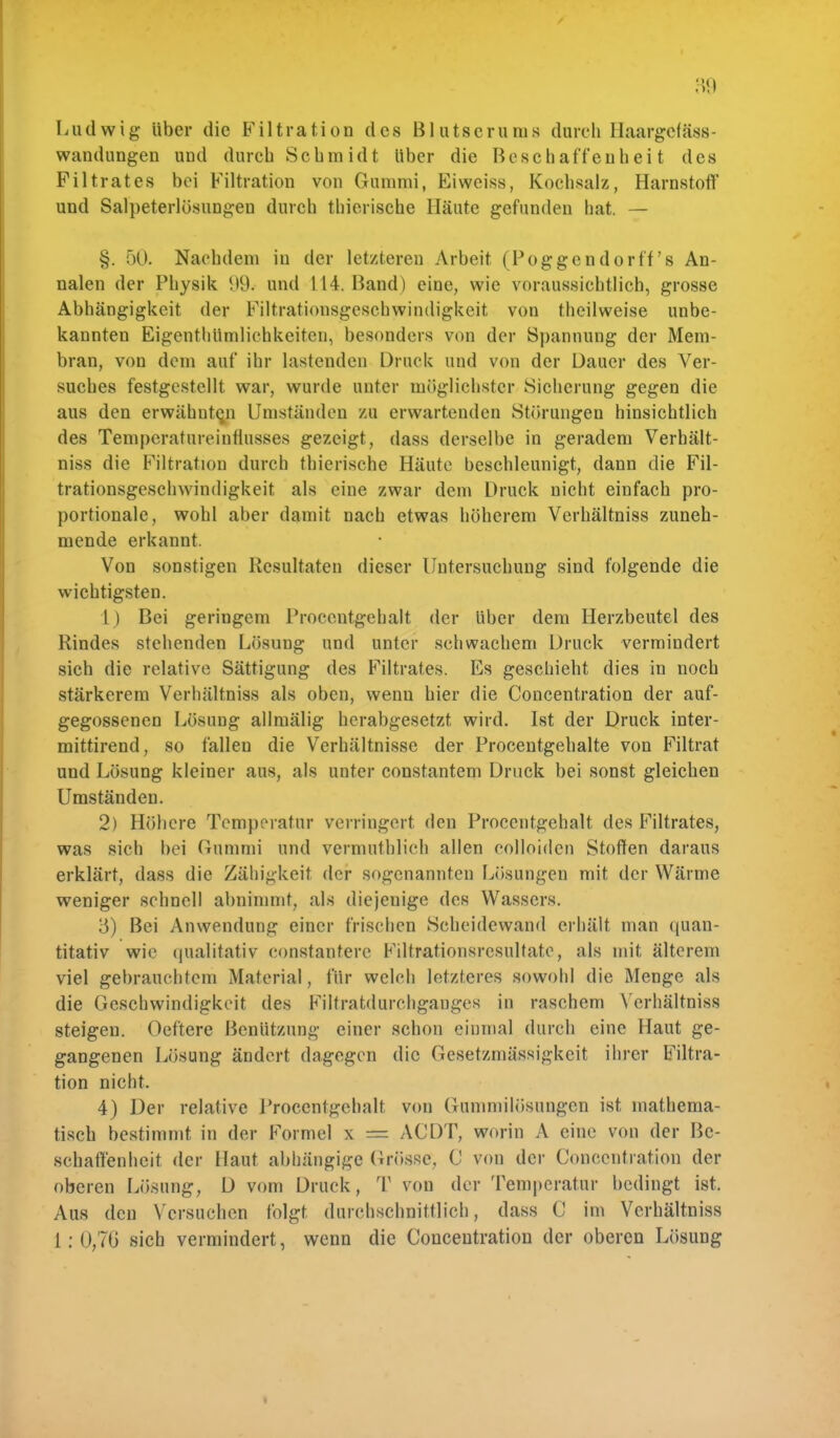 Ludwig über die Filtration des Blutserums durch Haargefäss- Wandungen uud durch Schmidt über die Beschaffenheit des Fi 1 trat es bei Filtration von Gummi, Ei weiss, Kochsalz, Harnstoff und Salpeterlösungen durch thierische Häute gefunden hat. — §. 50. Nachdem in der letzteren Arbeit (Toggendorff 's An- nalen der Physik *)9. und 114. Band) eine, wie voraussichtlich, grosse Abhängigkeit der Filtrationsgeschwindigkeit von theilweise unbe- kannten Eigentümlichkeiten, besonders von der Spannung der Mem- bran, von dem auf ihr lastenden Druck und von der Dauer des Ver- suches festgestellt war, wurde unter möglichster Sicherung gegen die aus den erwähnten Umständen zu erwartenden Störungen hinsichtlich des Temperatureinflusses gezeigt, dass derselbe in geradem Verhält- niss die Filtration durch thierische Häute beschleunigt, dann die Fil- trationsgeschwindigkeit als eine zwar dem Druck nicht einfach pro- portionale, wohl aber damit nach etwas höherem Verhältniss zuneh- mende erkannt. Von sonstigen Resultaten dieser Untersuchung sind folgende die wichtigsten. 1) Bei geringem Procentgehalt der über dem Herzbeutel des Rindes stehenden Lösung und unter schwachem Druck vermindert sich die relative Sättigung des Filtrates. Es geschieht dies in noch stärkerem Verhältniss als oben, wenn hier die Concentration der auf- gegossenen Lösung allmälig herabgesetzt wird. Ist der Druck inter- mittirend, so fallen die Verhältnisse der Procentgehalte von Filtrat und Lösung kleiner aus, als unter constantem Druck bei sonst gleichen Umständen. 2) Höhere Temperatur verringert den Procentgehalt des Filtrates, was sich bei Gummi und vermutblich allen colloidcn Stoffen daraus erklärt, dass die Zähigkeit der sogenannten Lösungen mit der Wärme weniger schnell abnimmt, als diejeuige des Wassers. 3) Bei Anwendung einer frischen Scheidewand erhält man quan- titativ wie qualitativ constantere Filtrationsresultate, als mit älterem viel gebrauchtem Material, für welch letzteres sowohl die Menge als die Geschwindigkeit des Filtratdurchganges in raschem Verhältniss steigen. Oeftere Benützung einer schon einmal durch eine Haut ge- gangenen Lösung ändert dagegen die Gesetzmässigkeit ihrer Filtra- tion nicht. 4) Der relative Procentgehalt von Gummilösungen ist mathema- tisch bestimmt in der Formel \ = ACDT, worin A eine von der Be- schaffenheit der Haut abhängige Grösser, C von der Concentration der oberen Lösung, D vom Druck, T von der Temperatur bedingt ist. Aus den Versuchen folgt durchschnittlich, dass C im Verhältniss i: 0,7(3 sich vermindert, wenn die Concentration der oberen Lösung