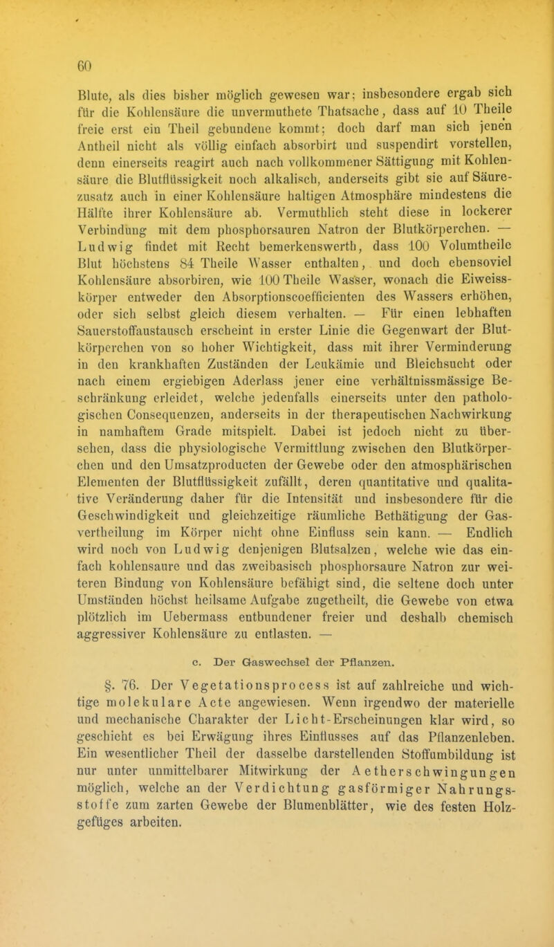 Blute, als dies bisher möglich gewesen war; insbesondere ergab sich für die Kohlensäure die unvermuthete Thatsache, dass auf 10 Theile freie erst ein Theil gebundene kommt; doch darf man sich jenen Antheil nicht als völlig einfach absorbirt und suspendirt vorstellen, denn einerseits reagirt auch nach vollkommener Sättigung mit Kohlen- säure die Blutflüssigkeit noch alkalisch, anderseits gibt sie auf Säure- zusatz auch in einer Kohlensäure haltigen Atmosphäre mindestens die Hälfte ihrer Kohlensäure ab. Vermuthlich steht diese in lockerer Verbindung mit dem phosphorsauren Natron der Blutkörperchen. — Ludwig findet mit Recht bemerkenswerth, dass 100 Volumtheile Blut höchstens 84 Theile Wasser enthalten, und doch ebensoviel Kohlensäure absorbiren, wie 100 Theile Wasser, wonach die Eiweiss- körper entweder den Absorptionscoefficienten des Wassers erhöhen, oder sich selbst gleich diesem verhalten. — Für einen lebhaften Sauerstoffaustausch erscheint in erster Linie die Gegenwart der Blut- körperchen von so hoher Wichtigkeit, dass mit ihrer Verminderung in den krankhaften Zuständen der Leukämie und Bleichsucht oder nach einem ergiebigen Aderlass jener eine verhältnissmässige Be- schränkung erleidet, welche jedenfalls einerseits unter den patholo- gischen Consequenzen, anderseits in der therapeutischen Nachwirkung in namhaftem Grade mitspielt. Dabei ist jedoch nicht zu Uber- sehen, dass die physiologische Vermittlung zwischen den Blutkörper- chen und den Umsatzproducten der Gewebe oder den atmosphärischen Elementen der Blutflüssigkeit zufällt, deren quantitative und qualita- tive Veränderung daher für die Intensität und insbesondere für die Geschwindigkeit und gleichzeitige räumliche Bethätigung der Gas- vertheilung im Körper nicht ohne Einfluss sein kann. — Endlich wird noch von Ludwig denjenigen Blutsalzen, welche wie das ein- fach kohlensaure und das zwei basisch phosphorsaure Natron zur wei- teren Bindung von Kohlensäure befähigt sind, die seltene doch unter Umständen höchst heilsame Aufgabe zugetheilt, die Gewebe von etwa plötzlich im Uebermass entbundener freier und deshalb chemisch aggressiver Kohlensäure zu entlasten. — c. Der Gaswechsel der Pflanzen. §. 76. Der Vegetationsprocess ist auf zahlreiche und wich- tige molekulare Acte angewiesen. Wenn irgendwo der materielle und mechanische Charakter der Licht-Erscheinungen klar wird, so geschieht es bei Erwägung ihres Einflusses auf das Pflanzenleben. Ein wesentlicher Theil der dasselbe darstellenden Stoffumbildung ist nur unter unmittelbarer Mitwirkung der AetherSchwingungen möglich, welche an der Verdichtung gasförmiger Nahrungs- stoffe zum zarten Gewebe der Blumenblätter, wie des festen Holz- gefüges arbeiten.