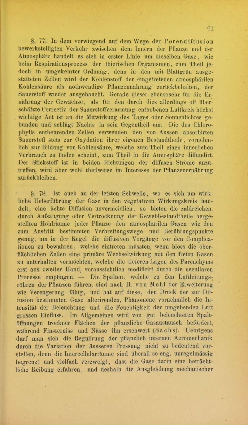 (iL §. 77. In dem vorwiegend auf dem Wege der Porendiffusion bewerkstelligten Verkehr zwischen dem Innern der Pflanze und der Atmosphäre handelt es sich in erster Linie um dieselben Gase, wie beim Respirationsprocess der thierischen Organismen, zum Theil je- doch in umgekehrter Ordnung, denn in den mit Blattgrün ausge- statteten Zellen wird der Kohlenstoff der eingetretenen atmosphärilen Kohlensäure als nothwendige Pflanzennahrung zurückbehalten, der Sauerstoff wieder ausgehaucht. Gerade dieser ebensosehr für die Er- nährung der Gewächse, als für den durch dies allerdings oft Uber- schätzte Correctiv der SauerstoftVerarmung enthobenen Luttkreis höchst wichtige Act ist an die Mitwirkung des Tages oder Sonnenlichtes ge- bunden und schlägt Nachts in sein Gegentheil um. Die des Chloro- phylls entbehrenden Zellen verwenden den von Aussen absorbirten Sauerstoff stets zur Oxydation ihrer eigenen Bestandteile, vornehm- lich zur Bildung von Kohlensäure, welche zum Theil einen innerlichen Verbrauch zu finden scheint, zum Theil in die Atmosphäre diffundirt. Der Stickstoff ist in beiden Richtungen der diffusen Ströme anzu- treffen, wird aber wohl theilweise im Interesse der Pflanzenernährung zurückbleiben. §. 78. Ist auch an der letzten Schwelle, wo es sich um wirk- liche Ueberführung der Gase in den vegetativen Wirkungskreis han- delt, eine ächte Diffusion unvermeidlich, so bieten die zahlreichen, durch Aufsaugung oder Vertrocknung der Gewebbestandtheile herge- stellten Hohlräume jeder Pflanze den atmosphärilen Gasen wie den zum Austritt bestimmten Verbreitungswege und Berührungspunkte genug, um in der Regel die diffusiven Vorgänge vor den Complica- tionen zu bewahren, welche eintreten müssten, wenn bloss die ober- flächlichen Zellen eine primäre Wechselwirkung mit den freien Gasen zu unterhalten vermöchten, welche die tieferen Lagen des Parenchyms erst aus zweiter Hand, voraussichtlich modificirt durch die cecullaren Processe empfingen. — Die Spalten, welche zu den Luftleitungs: röhren der Pflanzen führen, sind nach H. von Mohl der Erweiterung wie Verengerung fähig, und hat auf diese, den Druck der zur Dif- fusion bestimmten Gase alterirenden, Phänomene vornehmlich die In- tensität der Beleuchtung und die Feuchtigkeit der umgebenden Luft grossen Einfluss. Im Allgemeinen wird von gut beleuchteten Spalt- öffnungen trockner Flächen der pflanzliche Gasaustausch befördert, während Finsterniss und Nässe ihn erschwert (Sachs). Uebrigens darf man sich die Regulirung der pflanzlich internen Aeromechanik durch die Variation der äusseren Pressung nicht zu bedeutend vor- stellen, denn die Intercellularräume sind Uberall so eng, unregelmässig begrenzt und vielfach verzweigt, dass die Gase darin eine beträcht- liche Reibung erfahren, und deshalb die Ausgleichung mechanischer