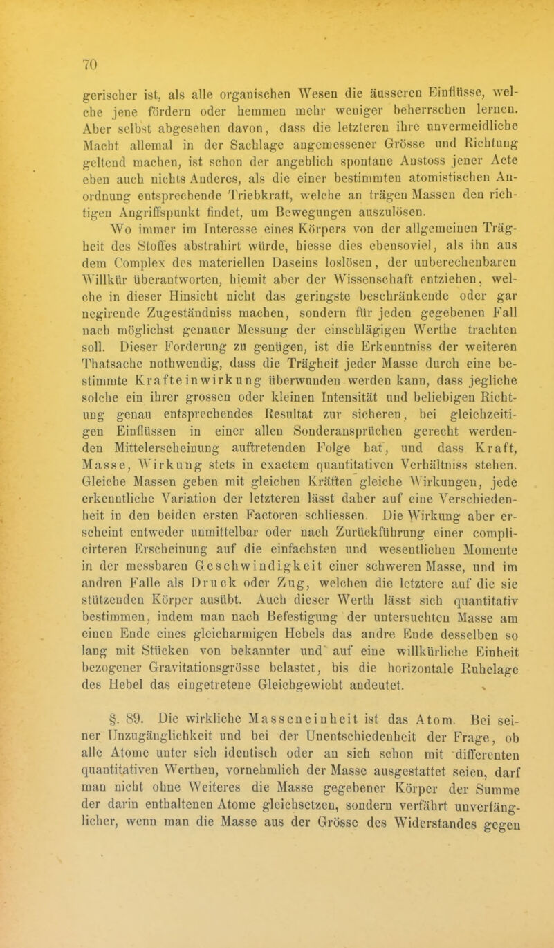 gerischer ist, als alle organischen Wesen die äusseren Einflüsse, wel- che jene fördern oder hemmen mehr weniger beherrschen lernen. Aber selbst abgesehen davon, dass die letzteren ihre unvermeidliche Macht allemal in der Sachlage angemessener Grösse und Richtung geltend machen, ist schon der angeblich spontane Anstoss jener Acte eben auch nichts Anderes, als die einer bestimmten atomistischen An- ordnung entsprechende Triebkraft, welche an trägen Massen den rich- tigen Angriffspunkt findet, um Bewegungen auszulösen. Wo immer im Interesse eines Körpers von der allgemeinen Träg- heit des Stoffes abstrahirt würde, hiesse dies ebensoviel, als ihn aus dem Complex des materiellen Daseins loslösen, der unberechenbaren Willkür überantworten, hiemit aber der Wissenschaft entziehen, wel- che in dieser Hinsicht nicht das geringste beschränkende oder gar negirende Zugeständniss machen, sondern für jeden gegebenen Fall nach möglichst genauer Messung der einschlägigen Werthe trachten soll. Dieser Forderung zu genügen, ist die Erkeuntniss der weiteren Thatsache nothwendig, dass die Trägheit jeder Masse durch eine be- stimmte Kräfte in wirk ung überwunden werden kann, dass jegliche solche ein ihrer grossen oder kleinen Intensität und beliebigen Richt- ung genau entsprechendes Resultat zur sicheren, bei gleichzeiti- gen Einflüssen in einer allen Sonderansprüchen gerecht werden- den Mittelerscheinung auftretenden Folge hat, und dass Kraft, Masse, Wirkung stets in exaetem quantitativen Verhältniss stehen. Gleiche Massen geben mit gleichen Kräften gleiche Wirkungen, jede erkenntliche Variation der letzteren lässt daher auf eine Verschieden- heit in den beiden ersten Factoren schliessen. Die Wirkung aber er- scheint entweder unmittelbar oder nach Zurückführnng einer compli- cirteren Erscheinung auf die einfachsten und wesentlichen Momente in der messbaren Geschwindigkeit einer schweren Masse, und im andren Falle als Druck oder Zug, welchen die letztere auf die sie stützenden Körper ausübt. Auch dieser Werth lässt sich quantitativ bestimmen, indem man nach Befestigung der untersuchten Masse am einen Ende eines gleicharmigen Hebels das andre Ende desselben so lang mit Stücken von bekannter und auf eine willkürliche Einheit bezogener Gravitationsgrösse belastet, bis die horizontale Ruhelage des Hebel das eingetretene Gleichgewicht andeutet. §. 89. Die wirkliche Masseneinheit ist das Atom. Bei sei- ner Unzugäuglichkeit und bei der Unentschiedeuheit der Frage, ob alle Atome unter sich identisch oder an sich schon mit differenten quantitativen Werthen, vornehmlich der Masse ausgestattet seien, darf man nicht ohne Weiteres die Masse gegebener Körper der Summe der darin enthaltenen Atome gleichsetzen, sondern verfährt unverfäng- licher, wenn man die Masse aus der Grösse des Widerstandes gegen