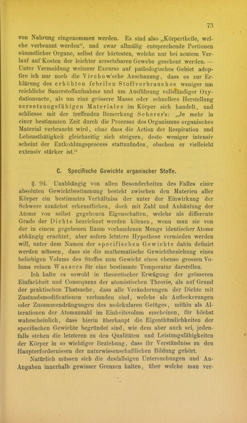 von Nahrung eingenommen werden. Es sind also „Körpertheile, wel- che verbrannt werden, und zwar allmälig entsprechende Portionen sämmtlicher Organe, selbst der härtesten, welche nur bei acutem Ver- lauf auf Kosten der leichter zersetzbaren Gewebe geschont werden. — Unter Vermeidung weiterer Excurse auf pathologisches Gebiet adop- tire ich nur noch die Virchow'sche Anschauung, dass es zur Er- klärung des erhöhten febrilen Stoffverbrauehes weniger um reichliche Sauerstoffaufnahme und um Ausführung vollständiger Oxy- datiousacte, als um eine grössere Masse oder schnellere Herstellung zersetzungsfähigen Materiales im Körper sich handelt, und schliesse mit der treffenden Bemerkung Scherer's: „Je mehr in einer bestimmten Zeit durch die Processe des Organismus organisches Material verbraucht wird, ohne dass die Action der Respiration und Lebensthätigkeit gleichzeitig sich steigern, desto weniger intensiv scheint der Entkohlungsprocess stattzufinden, obschon er vielleicht extensiv stärker ist. C. Specifische Gewichte organischer Stoffe. §. 94. Unabhängig von allen Besonderheiten des Falles einer absoluten Gewichtbestimmung besteht zwischen den Materien aller Körper ein bestimmtes Verhältniss der unter der Einwirkung der Schwere zunächst erkenntlichen, doch mit Zahl und Anhäufung der Atome von selbst gegebenen Eigenschaften, welche als differente Grade der Dichte bezeichnet werden können, wenn man sie von der in einem gegebenen Raum vorhandenen Menge identischer Atome abhängig erachtet, aber sofern letztere Hypothese vermieden werden will, unter dem Namen der specifischen Gewichte dahin definirt werden müssen, dass sie die mathematische Gewichtbeziehung eines beliebigen Volums des Stoffes zum Gewicht eines ebenso grossen Vo- lums reinen Wassers für eine bestimmte Temperatur darstellen. Ich halte es sowohl in theoretischer Erwägung der grösseren Einfachheit und Consequenz der afoniistischen Theorie, als auf Grund der praktischen Thatsache, dass alle Veränderungen der Dichte mit Zustandsmodificationen verbunden sind, welche als Auflockerungen oder Zusammendrängungen des molekularen Gefüges, mithin als Al- terationen der Atomanzahl im Einheitsvolum erscheinen, für höchst wahrscheinlich, dass hierin überhaupt die Eigenthümlichkeiten der speeifischen Gewichte begründet sind, wie dem aber auch sei, jeden- falls stehen die letzteren zu den Qualitäten und Leistungsfähigkeiten der Körper in so wichtiger Beziehung, dass ihr Verständniss zu den Haupterfordernissen der naturwissenschaftlichen Bildung gehört. Natürlich müssen sich die desfallsigen Untersuchungen und An- Angaben innerhalb gewisser Grenzen halten, über welche man ver-