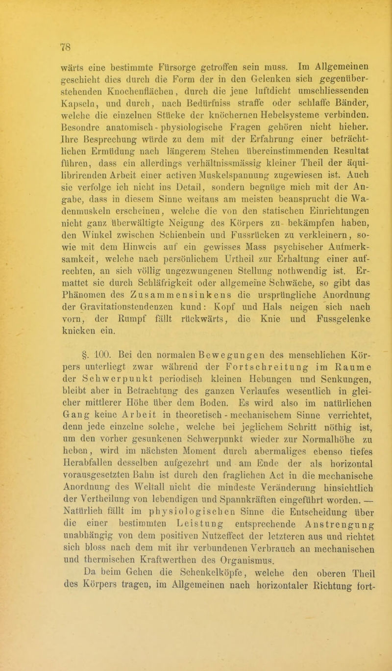 wärts eine bestimmte Fürsorge getroffen sein muss. Im Allgemeinen geschieht dies durch die Form der in den Gelenken sich gegenüber- stehenden Knochenflächen, durch die jene luftdicht umschliessenden Kapseln, und durch, nach Bedürfhiss straffe oder schlaffe Bänder, welche die einzelnen Stücke der knöchernen Hebelsysteme verbinden. Besondre anatomisch - physiologische Fragen gehören nicht hieher. Ihre Besprechung würde zu dem mit der Erfahrung einer beträcht- lichen Ermüdung nach längerem Stehen übereinstimmenden Resultat führen, dass ein allerdings verhältnissmässig kleiner Theil der äqui- librircnden Arbeit einer activen Muskelspannung zugewiesen ist. Auch sie verfolge ich nicht ins Detail, sondern begnüge mich mit der An- gabe, dass in diesem Sinne weitaus am meisten beansprucht die Wa- denmuskeln erscheinen, welche die von den statischen Einrichtungen nicht ganz überwältigte Neigung des Körpers zu bekämpfen haben, den Winkel zwischen Schienbein und Fussrücken zu verkleinern, so- wie mit dem Hinweis auf ein gewisses Mass psychischer Aufmerk- samkeit, welche nach persönlichem Urtheil zur Erhaltung einer auf- rechten, an sich völlig ungezwungenen Stellung nothwendig ist. Er- mattet sie durch Schläfrigkeit oder allgemeine Schwäche, so gibt das Phänomen des Zusammensinkens die ursprüngliche Anordnung der Gravitationstendenzen kund: Kopf und Hals neigen sich nach vorn, der Rumpf fällt rückwärts, die Knie und Fussgelenke knicken ein. §. 100. Bei den normalen Bewegungen des menschlichen Kör- pers unterliegt zwar während der Fortschreitung im Räume der Schwerpunkt periodisch kleinen Hebungen und Senkungen, bleibt aber in Betrachtung des ganzen Verlaufes wesentlich in glei- cher mittlerer Höhe über dem Boden. Es wird also im natürlichen Gang keine Arbeit in theoretisch - mechanischem Sinne verrichtet, denn jede einzelne solche, welche bei jeglichem Schritt nöthig ist, um den vorher gesunkenen Schwerpunkt wieder zur Normalhöhe zu heben, wird im nächsten Moment durch abermaliges ebenso tiefes Herabfallen desselben aufgezehrt und am Ende der als horizontal vorausgesetzten Bahn ist durch den fraglichen Act in die mechanische Anordnung des Weltall nicht die mindeste Veränderung hinsichtlich der Vertheilung von lebendigen und Spannkräften eingeführt worden. — Natürlich fällt im physiologischen Sinne die Entscheidung über die einer bestimmten Leistung entsprechende Anstrengung unabhängig von dem positiven Nutzeffect der letzteren aus und richtet sich bloss nach dem mit ihr verbundenen Verbrauch an mechanischen und thermischen Kraftwerthen des Organismus. Da beim Gehen die Schenkelköpfe, welche den oberen Theil des Körpers tragen, im Allgemeinen nach horizontaler Richtung fort-