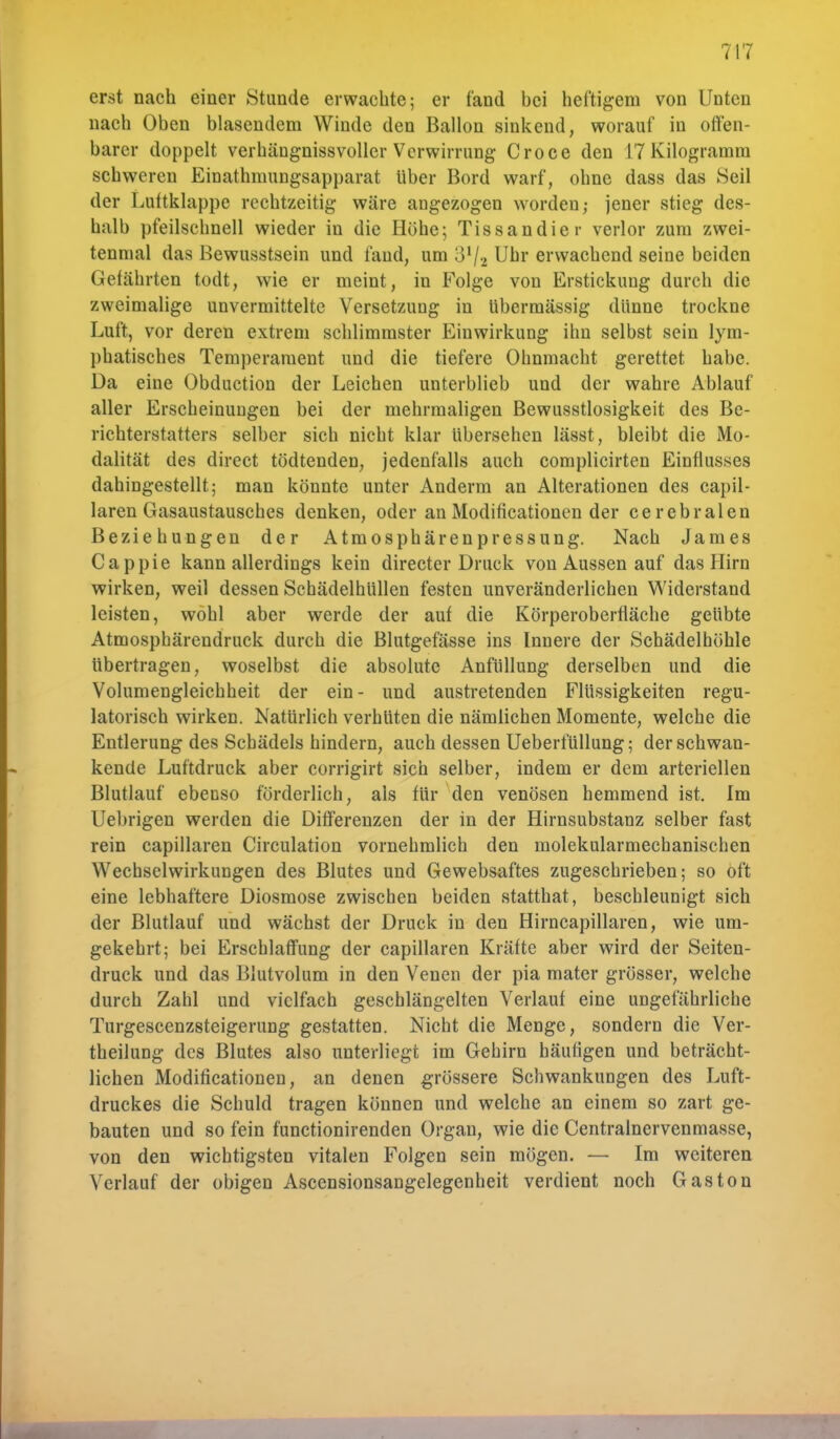 erst nach einer Stunde erwachte; er fand hei heftigem von Unten nach Oben blasendem Winde den Ballon sinkend, worauf in offen- barer doppelt verhängnissvoller Verwirrung Croce den 17 Kilogramm schweren Einathmungsapparat Uber Bord warf, ohne dass das Seil der Luttklappe rechtzeitig wäre angezogen worden; jener stieg des- halb pfeilschnell wieder in die Höhe; Tissandier verlor zum zwei- tenmal das Bewusstsein und fand, um 3'/-2 Uhr erwachend seine beiden Gefährten todt, wie er meint, in Folge von Erstickung durch die zweimalige unvermittelte Versetzung in übermässig dünne trockne Luft, vor deren extrem schlimmster Einwirkung ihn selbst sein lym- phatisches Temperament und die tiefere Ohnmacht gerettet habe. Da eine Obduction der Leichen unterblieb und der wahre Ablauf aller Erscheinungen bei der mehrmaligen Bewusstlosigkeit des Be- richterstatters selber sich nicht klar übersehen lässt, bleibt die Mo- dalität des direct tödtenden, jedenfalls auch complicirten Einflusses dahingestellt; man könnte unter Anderm an Alterationen des capil- laren Gasaustausches denken, oder an Modificationen der cerebralen Beziehungen der Atmosphärenpressung. Nach James Cappie kann allerdings kein direeter Druck von Aussen auf das Hirn wirken, weil dessen Schädelhüllen festen unveränderlichen Widerstand leisten, wohl aber werde der auf die Körperoberfläche geübte Atmosphärendruck durch die Blutgefässe ins Innere der Schädelhöhle übertragen, woselbst die absolute Anfüllung derselben und die Volumengleichheit der ein- und austretenden Flüssigkeiten regu- latorisch wirken. Natürlich verhüten die nämlichen Momente, welche die Entlerung des Schädels hindern, auch dessen Ueberfüllung; der schwan- kende Luftdruck aber corrigirt sich selber, indem er dem arteriellen Blutlauf ebenso förderlich, als für den venösen hemmend ist. Im Uebrigen werden die Differenzen der in der Hirnsubstanz selber fast rein capillaren Circulation vornehmlich den molekularmechanischen Wechselwirkungen des Blutes und Gewebsaftes zugeschrieben; so oft eine lebhaftere Diosmose zwischen beiden statthat, beschleunigt sich der Blutlauf und wächst der Druck in den Hirncapillaren, wie um- gekehrt; bei Erschlaffung der capillaren Kräfte aber wird der Seiten- druck und das Blutvolum in den Venen der pia mater grösser, welche durch Zahl und vielfach geschlängelten Verlauf eine ungefährliche Turgescenzsteigerung gestatten. Nicht die Menge, sondern die Ver- keilung des Blutes also unterliegt im Gehirn häufigen und beträcht- lichen Modificationen, an denen grössere Schwankungen des Luft- druckes die Schuld tragen können und welche an einem so zart ge- bauten und so fein funetionirenden Organ, wie die Centralnervenmasse, von den wichtigsten vitalen Folgen sein mögen. — Im weiteren Verlauf der obigen Ascensionsangelegenheit verdient noch Gas ton