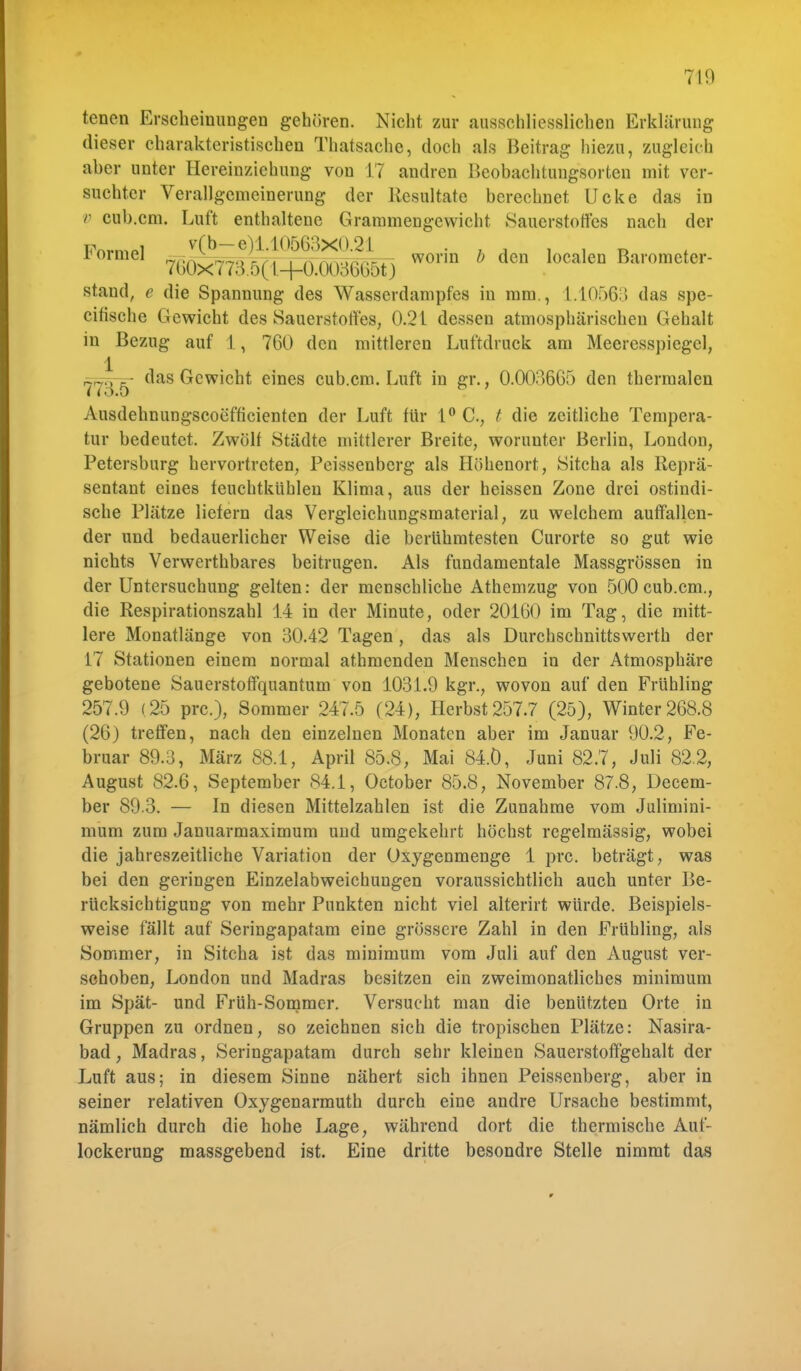 tencn Erscheinungen gehören. Nicht zur ausschliesslichen Erklärung dieser charakteristischen Thatsache, doch als Beitrag hiezu, zugleich aber unter Hereinzichung von 17 andren Beobachtungsorten mit ver- suchter Verallgemeinerung der Resultate berechnet Ucke das in v cub.cm. Luft enthaltene Grammengewicht Sauerstoffes nach der F°rmel 7^TOeS;i^0O3665t) worin * d0B localen Baromc,or- stand, e die Spannung des Wasserdampfes in mm., 1.10563 das spe- citische Gewicht des Sauerstoffes, 0.21 dessen atmosphärischen Gehalt in Bezug auf 1 , 760 den mittleren Luftdruck am Meeresspiegel, 1 rjnop. das Gewicht eines cub.cm. Luft in gr., 0.003665 den thermalen • i »3.0 Ausdehnungscoefficienten der Luft für 1° C, t die zeitliche Tempera- tur bedeutet. Zwölf Städte mittlerer Breite, worunter Berlin, London, Petersburg hervortreten, Peissenberg als Höhenort, Sitcha als Reprä- sentant eines feuchtkühlen Klima, aus der heissen Zone drei ostindi- sche Plätze liefern das Vergleichungsmaterial, zu welchem auffallen- der und bedauerlicher Weise die berühmtesten Curorte so gut wie nichts Verwerthbares beitrugen. Als fundamentale Massgrössen in der Untersuchung gelten: der menschliche Athemzug von 500 cub.cm., die Respirationszahl 14 in der Minute, oder 20160 im Tag, die mitt- lere Monatlänge von 30.42 Tagen , das als Durchschnittswerth der 17 Stationen einem normal athmenden Menschen in der Atmosphäre gebotene Sauerstoffquantum von 1031.9 kgr., wovon auf den Frühling 257.9 (25 pre), Sommer 247.5 (24), Herbst 257.7 (25), Winter 268.8 (26) treffen, nach den einzelnen Monaten aber im Januar 90.2, Fe- bruar 89.3, März 88.1, April 85.8, Mai 84.Ö, Juni 82.7, Juli 82.2, August 82.6, September 84.1, October 85.8, November 87.8, Decem- ber 89.3. — In diesen Mittelzahlen ist die Zunahme vom Julimini- mum zum Januarmaximum und umgekehrt höchst regelmässig, wobei die jahreszeitliche Variation der Oxygenmenge 1 prc. beträgt, was bei den geringen Einzelabweichungen voraussichtlich auch unter Be- rücksichtigung von mehr Punkten nicht viel alterirt würde. Beispiels- weise fällt auf Seringapatam eine grössere Zahl in den Frühling, als Sommer, in Sitcha ist das minimum vom Juli auf den August ver- schoben, London und Madras besitzen ein zweimonatliches minimum im Spät- und Früh-Sommer. Versucht man die benützten Orte in Gruppen zu ordnen, so zeichnen sich die tropischen Plätze: Nasira- bad, Madras, Seringapatam durch sehr kleinen Sauerstoffgehalt der Luft aus; in diesem Sinne nähert sich ihnen Peissenberg, aber in seiner relativen Oxygenarmuth durch eine andre Ursache bestimmt, nämlich durch die hohe Lage, während dort die thermische Auf- lockerung massgebend ist. Eine dritte besondre Stelle nimmt das