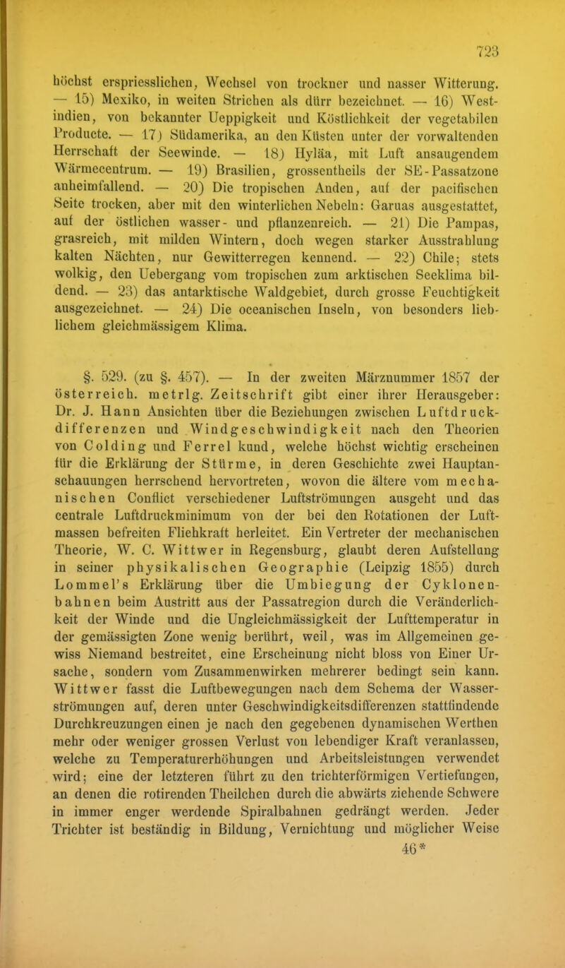 höchst erspriesslichen, Wechsel von trockner und nasser Witterung. — 15) Mexiko, in weiten Strichen als dürr bezeichnet. — 16) West- indien, von bekannter Ueppigkeit und Köstlichkeit der vegetabilen Producte. — 17) Südamerika, an den Küsten unter der vorwaltenden Herrschaft der Seewinde. — 18) Hyläa, mit Luft ansaugendem Wärmecentrum. — 19) Brasilien, grossentheils der SE-Passatzone anheimfallend. — 20) Die tropischen Anden, auf der paeifischen Seite trocken, aber mit den winterlichen Nebeln: Garuas ausgestattet, auf der östlichen wasser- und pfianzenreich. — 21) Die Pampas, grasreich, mit milden Wintern, doch wegen starker Ausstrahlung kalten Nächten, nur Gewitterregen kennend. — 22) Chile; stets wolkig, den Uebergang vom tropischen zum arktischen Seeklima bil- dend. — 23) das antarktische Waldgebiet, durch grosse Feuchtigkeit ausgezeichnet. — 24) Die oceanischen Inseln, von besonders lieb- lichem gleichmässigem Klima. §. 529. (zu §. 457). — In der zweiten Märznummer 1857 der Österreich, metrig. Zeitschrift gibt einer ihrer Herausgeber: Dr. J. Hann Ansichten über die Beziehungen zwischen Luftdruck- differenzen und Windgeschwindigkeit nach den Theorien von Colding und Ferrel kund, welche höchst wichtig erscheinen für die Erklärung der Stürme, in deren Geschichte zwei Hauptan- schauungen herrschend hervortreten, wovon die ältere vom mecha- nischen Conflict verschiedener Luftströmungen ausgeht und das centrale Luftdruckminimum von der bei den Rotationen der Luft- massen befreiten Fliehkraft herleitet. Ein Vertreter der mechanischen Theorie, W. C. Wittwer in Regensburg, glaubt deren Aufstellung in seiner physikalischen Geographie (Leipzig 1855) durch Lommel'8 Erklärung über die Umbiegung der Cyklonen- bahnen beim Austritt aus der Passatregion durch die Veränderlich- keit der Winde und die Ungleichmässigkeit der Lufttemperatur in der gemässigten Zone wenig berührt, weil, was im Allgemeinen ge- wiss Niemand bestreitet, eine Erscheinung nicht bloss von Einer Ur- sache, sondern vom Zusammenwirken mehrerer bedingt sein kann. Wittwer fasst die Luftbewegungen nach dem Schema der Wasser- strömungen auf, deren unter Geschwindigkeitsdifferenzen stattfindende Durchkreuzungen einen je nach den gegebenen dynamischen Werthen mehr oder weniger grossen Verlust von lebendiger Kraft veranlassen, welche zu Temperaturerhöhungen und Arbeitsleistungen verwendet wird; eine der letzteren führt zu den trichterförmigen Vertiefungen, an denen die rotirenden Theilchen durch die abwärts ziehende Schwere in immer enger werdende Spiralbahnen gedrängt werden. Jeder Trichter ist beständig in Bildung, Vernichtung und möglicher Weise 46*