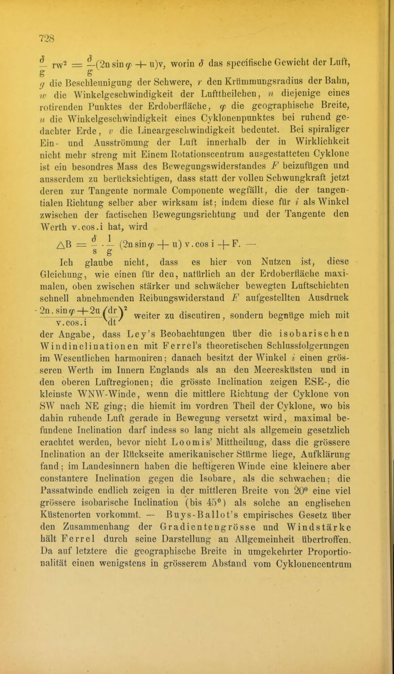 — rw2 = — (2nsina> -h u)v. worin d das specifische Gewicht der Luft, S S g die Beschleunigung der Schwere, r den Krümmungsradius der Bahn, w die Winkelgeschwindigkeit der Lufttheilchen, n diejenige eines rotirenden Punktes der Erdoberfläche, (p die geographische Breite, u die Winkelgeschwindigkeit eines Cyklonenpunktes bei ruhend ge- dachter Erde, v die Lineargeschwindigkeit bedeutet. Bei spiraliger Ein- und Ausströmung der Luft innerhalb der in Wirklichkeit nicht mehr streng mit Einem Rotationscentrum ausgestatteten Cyklone ist ein besondres Mass des Bewegungswiderstandes F beizufügen und ausserdem zu berücksichtigen, dass statt der vollen Schwungkraft jetzt deren zur Tangente normale Componente wegfällt, die der tangen- tialen Richtung selber aber wirksam ist; indem diese für i als Winkel zwischen der factischen Bewegungsrichtung und der Tangente den Werth v.cos.i hat, wird AB = - ■ — (2nsin«> -4- u) v.cos i 4-F. — s g Ich glaube nicht, dass es hier von Nutzen ist, diese Gleichung, wie einen für den, natürlich an der Erdoberfläche maxi- malen, oben zwischen stärker und schwächer bewegten Luftschichten schnell abnehmenden Reibungswiderstand F aufgestellten Ausdruck 2n.siny-f-2u (&}\ wejter zu discutiren , sondern begnüge mich mit v.cos.i Mt' ' 6 6 der Angabe, dass Ley's Beobachtungen über die isobarischen Windinclinationen mit Ferrel's theoretischen Schlussfolgerungen im Wesentlichen harmoniren; danach besitzt der Winkel i einen grös- seren Werth im Innern Englands als an den Meeresküsten und in den oberen Luftregionen; die grösste Inclination zeigen ESE-, die kleinste WNW-Winde, wenn die mittlere Richtung der Cyklone von SW nach NE ging; die hiemit im vordren Theil der Cyklone, wo bis dahin ruhende Luft gerade in Bewegung versetzt wird, maximal be- fundene Inclination darf indess so lang nicht als allgemein gesetzlich erachtet werden, bevor nicht Loomis' Mittheilung, dass die grössere Inclination an der Rückseite amerikanischer Stürme liege, Aufklärung fand; im Landesinnern haben die heftigeren Winde eine kleinere aber constantere Inclination gegen die Isobare, als die schwachen; die Passatwinde endlich zeigen in der mittleren Breite von 20° eine viel grössere isobarische Inclination (bis 45°) als solche an englischen Küstenorten vorkommt. — Buys-Ballot's empirisches Gesetz über den Zusammenhang der Gradientengrösse und Windstärke hält Ferrel durch seine Darstellung an Allgemeinheit übertroffen. Da auf letztere die geographische Breite in umgekehrter Proportio- nalität einen wenigstens in grösserem Abstand vom Cyklonencentrum