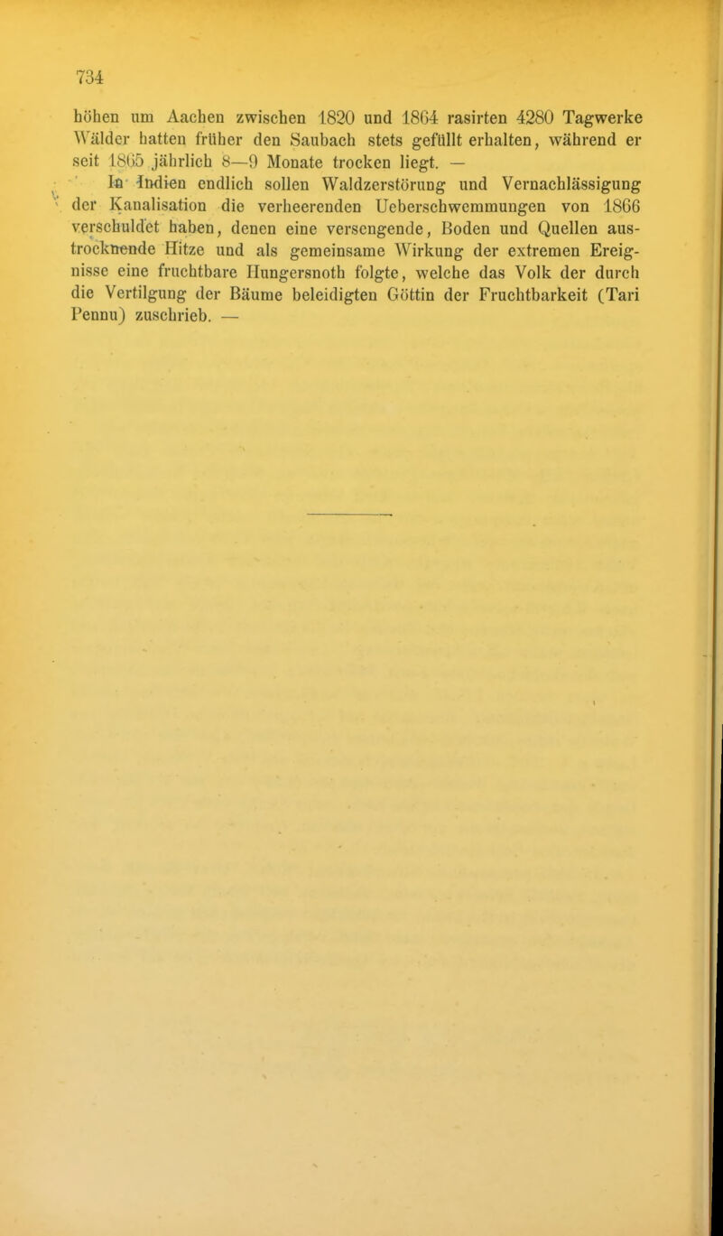 höhen um Aachen zwischen 1820 und 1864 rasirten 4280 Tagwerke Wälder hatten früher den Saubach stets gefüllt erhalten, während er seit L8ß5 jährlich 8—9 Monate trocken liegt. — In Indien endlich sollen Waldzerstörung und Vernachlässigung der Kanalisation die verheerenden Ueberschwemmungen von 1866 verschuldet haben, denen eine versengende, Boden und Quellen aus- trocknende Hitze und als gemeinsame Wirkung der extremen Ereig- nisse eine fruchtbare Hungersnoth folgte, welche das Volk der durch die Vertilgung der Bäume beleidigten Göttin der Fruchtbarkeit (Tari Pennu) zuschrieb. —