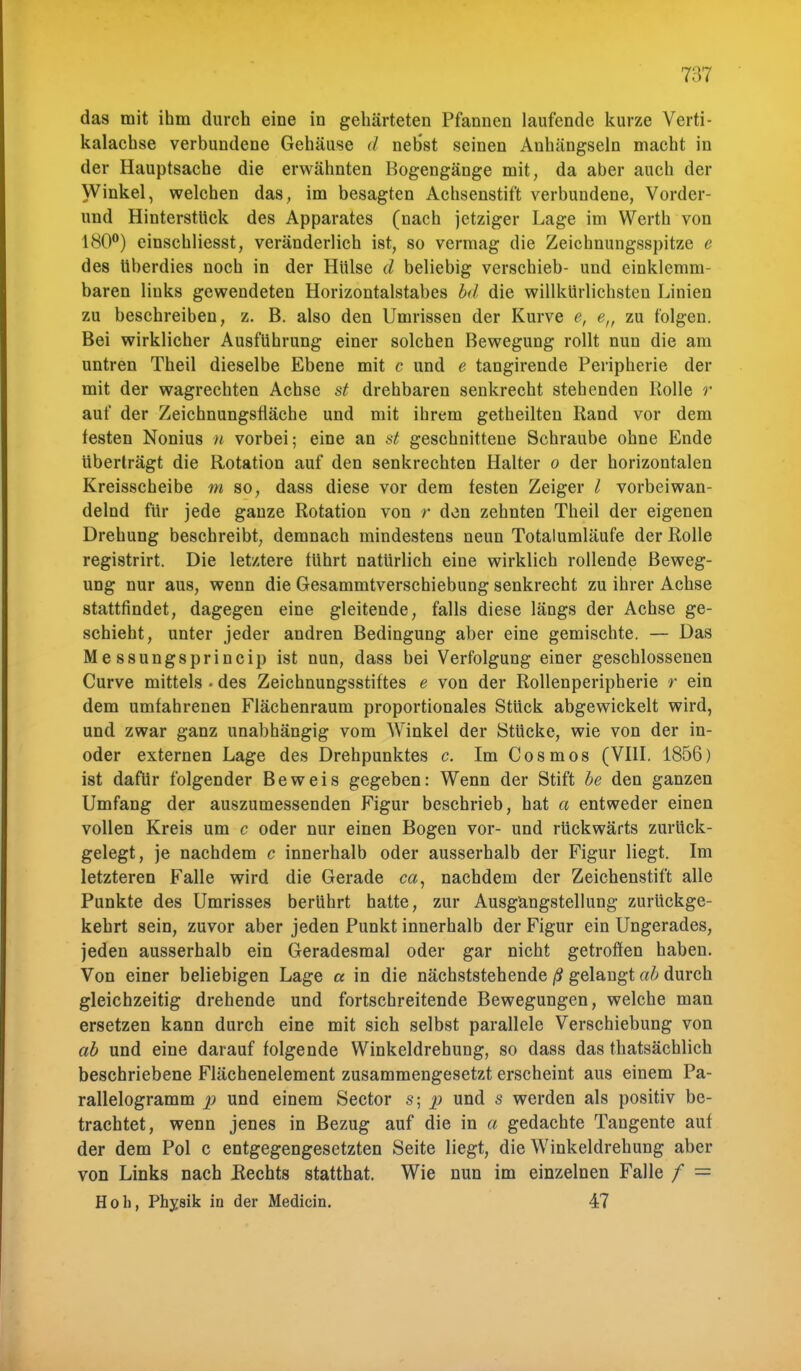 das mit ihm durch eine in gehärteten Pfannen laufende kurze Verti- kalachse verbundene Gehäuse d neb'st seinen Anhängseln macht in der Hauptsache die erwähnten Bogengänge mit, da aber auch der Winkel, welchen das, im besagten Achsenstift verbundene, Vorder- und Hinterstück des Apparates (nach jetziger Lage im Werth von 180°) einschliesst, veränderlich ist, so vermag die Zeichnungsspitze e des überdies noch in der Hülse d beliebig verschieb- und einklemm- baren links gewendeten Horizontalstabes bd die willkürlichsten Linien zu beschreiben, z. B. also den Umrissen der Kurve e, e„ zu folgen. Bei wirklicher Ausführung einer solchen Bewegung rollt nun die am untren Theil dieselbe Ebene mit c und e tangirende Peripherie der mit der wagrecbten Achse st drehbaren senkrecht stehenden Rolle r auf der Zeichnungsfläche und mit ihrem getheilten Rand vor dem testen Nonius n vorbei; eine an st geschnittene Schraube ohne Ende überträgt die Rotation auf den senkrechten Halter o der horizontalen Kreisscheibe m so, dass diese vor dem testen Zeiger l vorbei wan- delnd für jede ganze Rotation von r den zehnten Theil der eigenen Drehung beschreibt, demnach mindestens neun Totalumläufe der Rolle registrirt. Die letztere tührt natürlich eine wirklich rollende Beweg- ung nur aus, wenn die Gesammtverschiebung senkrecht zu ihrer Achse stattfindet, dagegen eine gleitende, falls diese längs der Achse ge- schieht, unter jeder andren Bedingung aber eine gemischte. — Das Messungsprincip ist nun, dass bei Verfolgung einer geschlossenen Curve mittels «des Zeichnungsstiftes e von der Rollenperipherie r ein dem umfahrenen Flächenraum proportionales Stück abgewickelt wird, und zwar ganz unabhängig vom Winkel der Stücke, wie von der in- oder externen Lage des Drehpunktes c. Im Cos mos (VIII. 1856) ist dafür folgender Beweis gegeben: Wenn der Stift be den ganzen Umfang der auszumessenden Figur beschrieb, hat a entweder einen vollen Kreis um c oder nur einen Bogen vor- und rückwärts zurück- gelegt, je nachdem c innerhalb oder ausserhalb der Figur liegt. Im letzteren Falle wird die Gerade ca, nachdem der Zeichenstift alle Punkte des Umrisses berührt hatte, zur Ausgangstellung zurückge- kehrt sein, zuvor aber jeden Punkt innerhalb der Figur ein Ungerades, jeden ausserhalb ein Geradesmal oder gar nicht getroffen haben. Von einer beliebigen Lage a in die nächststehende ß gelangt ab durch gleichzeitig drehende und fortschreitende Bewegungen, welche man ersetzen kann durch eine mit sich selbst parallele Verschiebung von ab und eine darauf folgende Winkeldrehung, so dass das thatsächlich beschriebene Flächenelement zusammengesetzt erscheint aus einem Pa- rallelogramm p und einem Sector s; p und s werden als positiv be- trachtet, wenn jenes in Bezug auf die in a gedachte Tangente auf der dem Pol c entgegengesetzten Seite liegt, die Winkeldrehung aber von Links nach Hechts statthat. Wie nun im einzelnen Falle / = Höh, Physik in der Medicin. 47