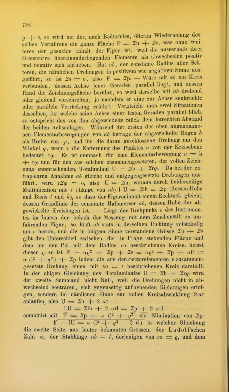p _|_ s, so wird bei der, nach Bedürfniss, öfteren Wiederholung des- selben Verfahrens die ganze Fläche F = 2p -f- was ohne Wei teres der gesuchte Inhalt der Figur ist, weil die ausserhalb ihrer Grenzcurve übereinanderliegenden Elemente als abwechselnd positiv und negativ sich aufheben. Hat ab, der constante Radius aller Sek- toren, die nämlichen Drehungen in positivem wie negativem Sinne aus- geführt, so ist 2s = o, also F = 2p. — Wäre mit ab ein Kreis verbunden, dessen Achse jener Geraden parallel liegt, und dessen Rand die Zeichnungsfläche berührt, so wird derselbe mit ab drehend oder gleitend vorschreiten, je nachdem er eine zur Achse senkrechte oder parallele Verrückung erfährt. Vergleicht man zwei Situationen desselben, für welche seine Achse einer festen Geraden parallel blieb, so entspricht das von ihm abgewickelte Stück dem lotrechten Abstand der beiden Achsenlagen. Während der ersten der oben angenomme- nen Elementarbewegungen von ab betrage der abgewickelte Bogen h als Breite von p, und für die daran geschlossene Drehung um den Winkel y, wenn r die Entfernung des Punktes a von der Kreisebene bedeutet, r<p. Es ist demnach für eine Elementarbewegung u = h und für den aus solchen zusammengesetzten, der vollen Zeich- nung entsprechenden, Totalumlauf U = 2h -f- 2ry. Da bei der ex- trapolaren Annahme ab gleiche und entgegengesetzte Drehungen aus- führt, wird \2(p - o, also U = 2h, woraus durch beiderseitige Multiplication mit l (Länge von ab) 1 U = 2lh = 2p (dessen Höhe und Basis l und h), so dass der Figureninhalt einem Rechteck gleicht, dessen Grundlinie der constante Halbmesser ab, dessen Höhe der ab- gewickelte Kreisbogen ist. — Liegt der Drehpunkt c des Instrumen- tes im Innern der behufs der Messung mit dem Zeichenstift zu um- fahrenden Figur, so läuft ab stets in derselben Richtung vollständig um c herum, und die in obigem Sinne verstandene Grösse 2p -f- 2s gibt den Unterschied zwischen der in Frage stehenden Fläche und dem um den Pol mit dem Radius ca beschriebenen Kreise; heisst dieser q so ist F = nq1 -j- 2p -(- 2s = nq2 -+- 2p -(- n\2 = 5T (l2 -f- q2) -f- 2p indem die aus den Sectorelementen s zusammen- gesetzte Drehung einen mit ba = l beschriebenen Kreis darstellt. In der obigen Gleichung des Totalumlaufes U = 2h -f- 2ry> wird der zweite Summand nicht Null, weil die Drehungen nicht in ab- wechselnd conträren, sich gegenseitig aufhebenden Richtungen erfol- gen, sondern im nämlicüen Sinne zur vollen Kreisabwicklung 2 7rr anlaufen, also U == 2h -f- 2 nx lU = 21h -H- 2 Trrl = 2p 2 m\ combinirt mit F = 2p -f- n (l2 -|- g2) zur Elimination von 2p: F - 1U = Tt (l2 4- q2 - 2 rl) in welcher Gleichung die zweite Seite aus lauter bekannten Grössen, der Ludolf'schen Zahl n, der Stablänge ab — l, derjenigen von ca = und dem