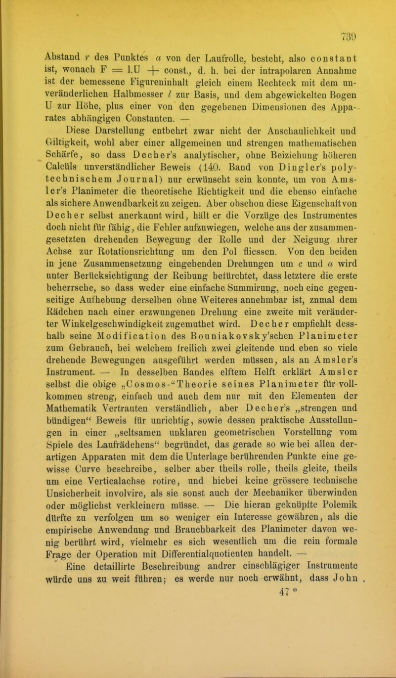 Abstand r des Punktes a von der Laufrolle, besteht, also constant ist, wonach F = l.U 4 const., d. h. bei der intrapolaren Annahme ist der bemessene Figureninhalt gleich einem Rechteck mit dem un- veränderlichen Halbmesser l zur Basis, und dem abgewickelten Bogen U zur Höhe, plus einer von den gegebenen Dimensionen des Appa- rates abhängigen Constanten. — Diese Darstellung entbehrt zwar nicht der Anschaulichkeit und Giltigkeit, wohl aber einer allgemeinen und strengen mathematischen Schärfe, so dass Decher's analytischer, ohne Beiziehung höheren Calclils unverständlicher Beweis (140. Band von Dingler's poly- technischem Journal) nur erwünscht sein konnte, um von Ams- ler's Planimeter die theoretische Richtigkeit und die ebenso einfache als sichere Anwendbarkeit zu zeigen. Aber obschon diese Eigenschaft von Decher selbst anerkannt wird, hält er die Vorzüge des Instrumentes doch nicht für fähig, die Fehler aufzuwiegen, welche aus der zusammen- gesetzten drehenden Bewegung der Rolle und der Neigung ihrer Achse zur Rotationsrichtung um den Pol fliessen. Von den beiden in jene Zusammensetzung eingehenden Drehungen um c und a wird unter Berücksichtigung der Reibung befürchtet, dass letztere die erste beherrsche, so dass weder eine einfache Summirung, noch eine gegen- seitige Aufhebung derselben ohne Weiteres annehmbar ist, znmal dem Rädchen nach einer erzwungenen Drehung eine zweite mit veränder- ter Winkelgeschwindigkeit zugemuthet wird. Decher empfiehlt dess- halb seine Modification des Bouniakovsky'schen Planimeter zum Gebrauch, bei welchem freilich zwei gleitende und eben so viele drehende Bewegungen ausgeführt werden müssen, als an Amsler's Instrument. — In desselben Bandes elftem Helft erklärt Amsler selbst die obige „Cosmos-Theorie seines Planimeter für voll- kommen streng, einfach und auch dem nur mit den Elementen der Mathematik Vertrauten verständlich, aber Decher's „strengen und bündigen Beweis für unrichtig, sowie dessen praktische Ausstellun- gen in einer „seltsamen unklaren geometrischen Vorstellung vom Spiele des Laufrädchens begründet, das gerade so wie bei allen der- artigen Apparaten mit dem die Unterlage berührenden Punkte eine ge- wisse Curve beschreibe, selber aber theils rolle, theils gleite, theils um eine Verticalachse rotire, und hiebei keine grössere technische Unsicherheit involvire, als sie sonst auch der Mechaniker überwinden oder möglichst verkleinern müsse. — Die hieran geknüpfte Polemik dürfte zu verfolgen um so weniger ein Interesse gewähren, als die empirische Anwendung und Brauchbarkeit des Planimeter davon we- nig berührt wird, vielmehr es sich wesentlich um die rein formale Frage der Operation mit Differentialquotienten handelt. — Eine detaillirte Beschreibung andrer einschlägiger Instrumente würde uns zu weit führen; es werde nur noch erwähnt, dass John . 47*