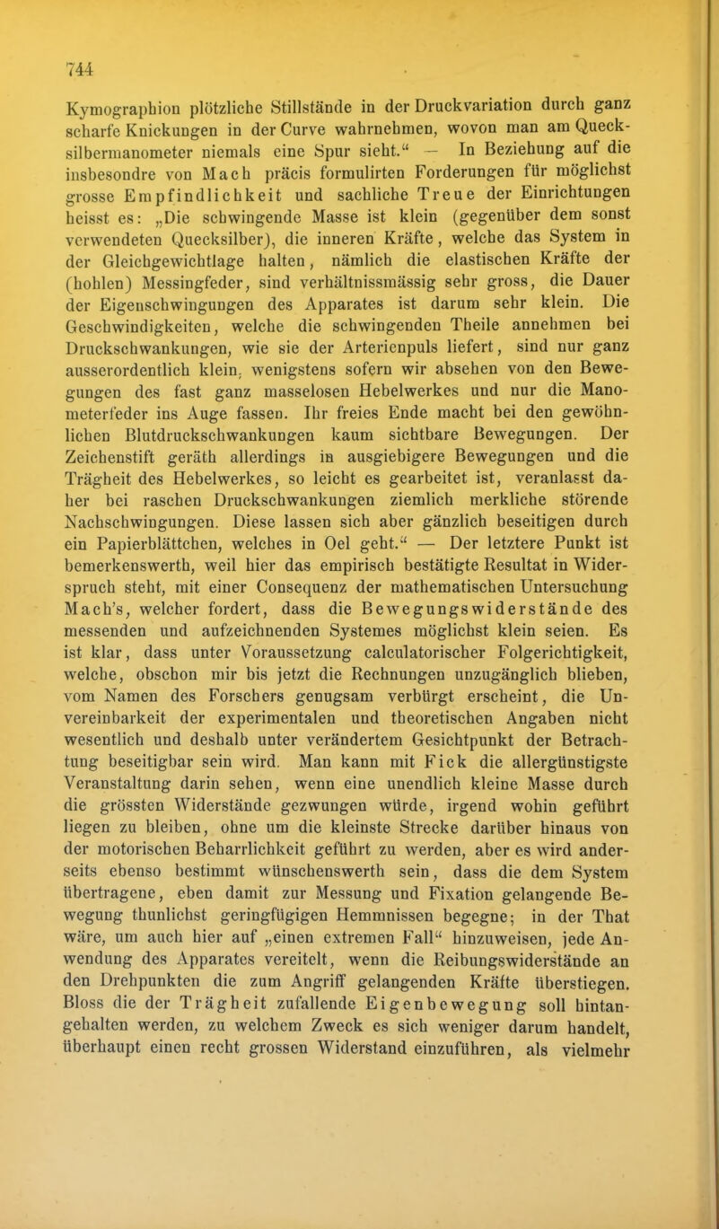 Kymographion plötzliche Stillstände in der Druckvariation durch ganz scharfe Knickungen in der Curve wahrnehmen, wovon man am Queck- silbermanometer niemals eine Spur sieht. — In Beziehung auf die insbesondre von Mach präcis formulirten Forderungen für möglichst grosse Empfindlichkeit und sachliche Treue der Einrichtungen heisst es: „Die schwingende Masse ist klein (gegenüber dem sonst verwendeten Quecksilber), die inneren Kräfte, welche das System in der Gleichgewichtlage halten, nämlich die elastischen Kräfte der (hohlen) Messingfeder, sind verhältnissmässig sehr gross, die Dauer der Eigenschwingungen des Apparates ist darum sehr klein. Die Geschwindigkeiten, welche die schwingenden Theile annehmen bei Druckschwankungen, wie sie der Arterienpuls liefert, sind nur ganz ausserordentlich klein; wenigstens sofern wir absehen von den Bewe- gungen des fast ganz masselosen Hebelwerkes und nur die Mano- meterfeder ins Auge fassen. Ihr freies Ende macht bei den gewöhn- lichen Blutdruckschwankungen kaum sichtbare Bewegungen. Der Zeichenstift geräth allerdings in ausgiebigere Bewegungen und die Trägheit des Hebelwerkes, so leicht es gearbeitet ist, veranlasst da- her bei raschen Druckschwankungen ziemlich merkliche störende Nachschwingungen. Diese lassen sich aber gänzlich beseitigen durch ein Papierblättchen, welches in Oel geht. — Der letztere Punkt ist bemerkenswerth, weil hier das empirisch bestätigte Resultat in Wider- spruch steht, mit einer Consequenz der mathematischen Untersuchung Mach's, welcher fordert, dass die Bewegungswiderstände des messenden und aufzeichnenden Systemes möglichst klein seien. Es ist klar, dass unter Voraussetzung calculatorischer Folgerichtigkeit, welche, obschon mir bis jetzt die Rechnungen unzugänglich blieben, vom Namen des Forschers genugsam verbürgt erscheint, die Un- vereinbarkeit der experimentalen und theoretischen Angaben nicht wesentlich und deshalb unter verändertem Gesichtpunkt der Betrach- tung beseitigbar sein wird. Man kann mit Fick die allergünstigste Veranstaltung darin sehen, wenn eine unendlich kleine Masse durch die grössten Widerstände gezwungen würde, irgend wohin geführt liegen zu bleiben, ohne um die kleinste Strecke darüber hinaus von der motorischen Beharrlichkeit geführt zu werden, aber es wird ander- seits ebenso bestimmt wünschenswerth sein, dass die dem System übertragene, eben damit zur Messung und Fixation gelangende Be- wegung thunlichst geringfügigen Hemmnissen begegne; in der That wäre, um auch hier auf „einen extremen Fall hinzuweisen, jede An- wendung des Apparates vereitelt, wenn die Reibungswiderstände an den Drehpunkten die zum Angriff gelangenden Kräfte überstiegen. Bloss die der Trägheit zufallende Eigenbewegung soll hintan- gehalten werden, zu welchem Zweck es sich weniger darum handelt, überhaupt einen recht grossen Widerstand einzuführen, als vielmehr