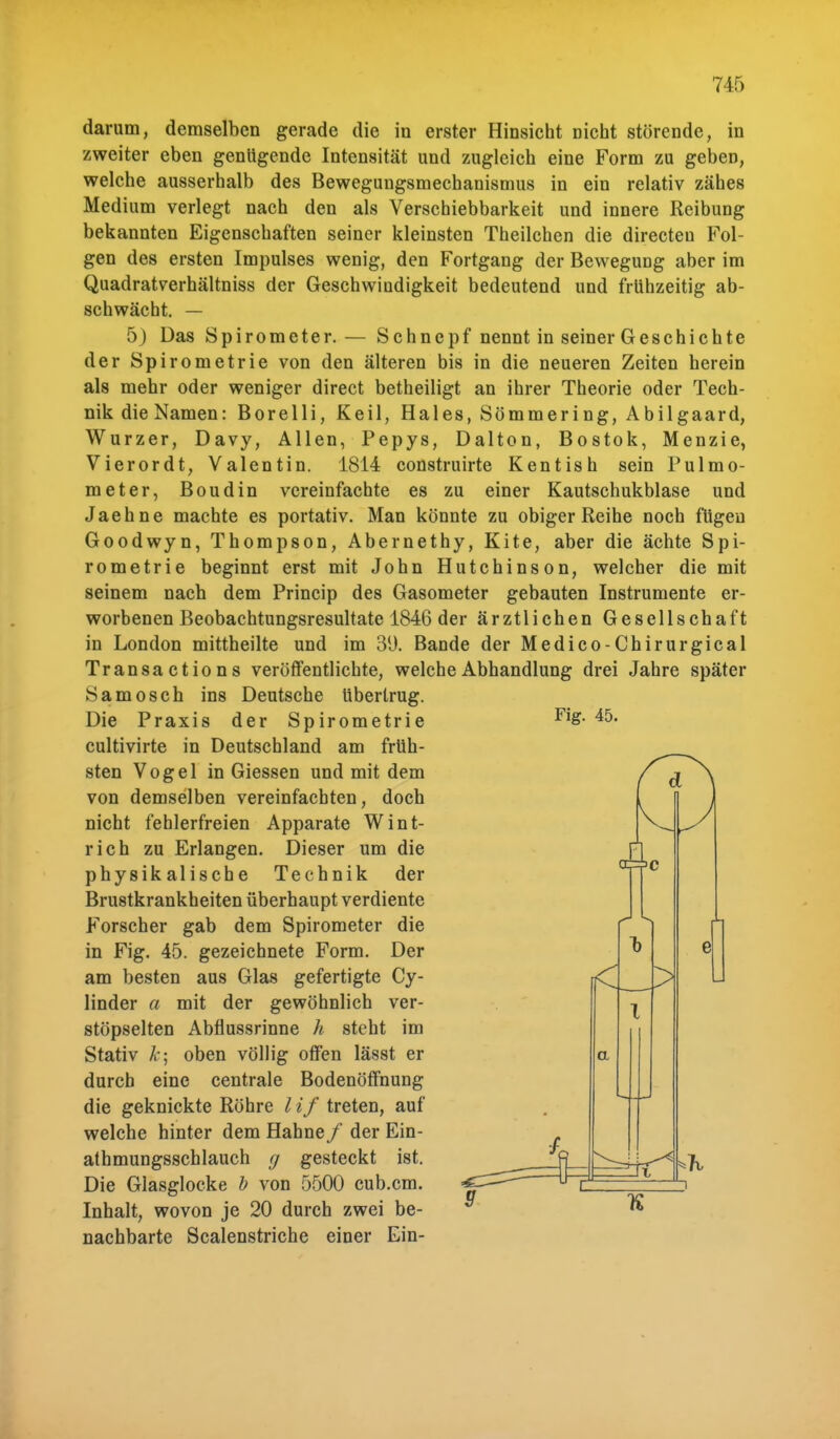 darum, demselben gerade die in erster Hinsicht nicht störende, in zweiter eben genügende Intensität und zugleich eine Form zu geben, welche ausserhalb des Bewegungsmechanismus in ein relativ zähes Medium verlegt nach den als Verschiebbarkeit und innere Reibung bekannten Eigenschaften seiner kleinsten Theilchen die directeu Fol- gen des ersten Impulses wenig, den Fortgang der Bewegung aber im Quadratverhältniss der Geschwindigkeit bedeutend und frühzeitig ab- schwächt. — 5) Das Spirometer. — Schncpf nennt in seiner Geschichte der Spirometrie von den älteren bis in die neueren Zeiten herein als mehr oder weniger direct betheiligt an ihrer Theorie oder Tech- nik die Namen: Borelli, Keil, Haies, Sömmering, Abilgaard, Wurzer, Davy, Allen, Pepys, Dalton, Bostok, Menzie, Vierordt, Valentin. 1814 construirte Kentish sein Pulmo- meter, Boudin vereinfachte es zu einer Kautschukblase und Jaehne machte es portativ. Man könnte zu obiger Reihe noch fügen Goodwyn, Thompson, Abernethy, Kite, aber die ächte Spi- rometrie beginnt erst mit John Hutchinson, welcher die mit seinem nach dem Princip des Gasometer gebauten Instrumente er- worbenen Beobachtungsresultate 1846 der ärztlichen Gesellschaft in London mittheilte und im 3(J. Bande der Medico-Chirurgical Transactions veröffentlichte, welche Abhandlung drei Jahre später Samosch ins Deutsche Ubertrug. Die Praxis der Spirometrie cultivirte in Deutschland am früh- sten Vogel in Giessen und mit dem von demselben vereinfachten, doch nicht fehlerfreien Apparate Wint- rich zu Erlangen. Dieser um die physikalische Technik der Brustkrankheiten überhaupt verdiente Forscher gab dem Spirometer die in Fig. 45. gezeichnete Form. Der am besten aus Glas gefertigte Cy- linder a mit der gewöhnlich ver- stöpselten Abflussrinne h steht im Stativ k-, oben völlig offen lässt er durch eine centrale Bodenöffnung die geknickte Röhre l if treten, auf welche hinter dem Hahne/ der Ein- athmungsschlauch g gesteckt ist. Die Glasglocke b von 5500 cub.cm. Inhalt, wovon je 20 durch zwei be- nachbarte Scalenstriche einer Ein- Fig. 45. d a