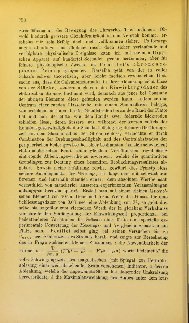 Stromüflhung an der Bewegung des Uhrwerkes Theil nehmen. Ob- wohl hiedurch grössere Gleichförmigkeit in den Versuch kommt, er- scheint mir sein Erfolg doch nicht vollkommen sicher. Fallbeweg- ungen allerdings und ähnliche rasch doch sicher verlaufende und verfolgbare physikalische Ereignisse kann ich mit meinem Hipp'- schen Apparat auf hundertel Secunden genau bestimmen, aber für feinere physiologische Zwecke ist Pouillet's chronosco- pisches Princip geeigneter. Derselbe geht von der in voller Schärfe schwer theoretisch, aber leicht factisch erweislichen That- sache aus, dass die Galvanometernadel in ihrer Ablenkung nicht bloss von der Stärke, sondern auch von der Einwirkungsdauer des elektrischen Stromes bestimmt wird, demnach aus jener bei Constanz der übrigen Elemente diese gefunden werden kann. Indem er das Centrum einer runden Glasscheibe mit einem Stanniolkreis belegte, von welchem ein 1mm. breiter Metallstreifen bis an den Rand der Platte lief und nah der Mitte wie dem Rande zwei federnde Elektroden schleifen Hess, deren äussere nur während der kurzen mittels der Rotationsgeschwindigkeit der Scheibe beliebig regulirbaren Berührungs- zeit mit dem Stanniolradius den Strom schloss, vermochte er durch Combination der Drehungsschnelligkeit und des Centralabstandes der peripherischen Feder gewisse bei einer bestimmten (an sich schwachen) elektromotorischen Kraft unter gleichen Verhältnissen regelmässig eintretende Ablenkungswerthe zu erwerben, welche die quantitativen Grundlagen zur Deutung eines besondren Beobachtungsresultates ab- geben. Soweit meine Erfahrung reicht, gewährt dies Princip bloss sichere Anhaltspunkte der Messung, so lang man mit schwächeren Strömen und innerhalb ziemlich enger, dem absoluten Werthe nacb vermuthlich von mancherlei äusseren experimentalen Veranstaltungen abhängigen Grenzen operirt. Erzielt man mit einem kleinen Grove'- schen Element von 10cm. Höhe und 5 cm. Weite des Glases für eine Schliessungsdauer von 0.001 sec. eine Ablenkung von 3°, so geht die- selbe bis ungefähr zum vierfachen Werth der in gleichem Verhältniss vorschreitenden Verlängerung der Einwirkungszeit proportional, bei bedeutenderen Variationen der Grössen aber dürfte eine specielle ex- perimentale Festsetzung der Messungs- und Vergleichungsmarken am Platze sein. Pouillet selbst ging bei seinen Versuchen bis zu V2250 sec- Schlusszeit des Stromes herab, und zeigte zur Berechnung des in Frage stehenden kleinen Zeitraumes t die Anwendbarkeit der T Formel t = =- (Tb2 — a2 — Tc2 —a 2) worin bedeutet T die Zu. a volle Schwingungszeit des magnetischen (mit Spiegel zur Fernrohr- ablesung einer weit abstehenden Scala versehenen) Indicator, a dessen Ablenkung, welche der angewandte Strom bei dauernder Umkreisung hervorbrächte, b die Maximalausweichung des Stabes unter dem kur-