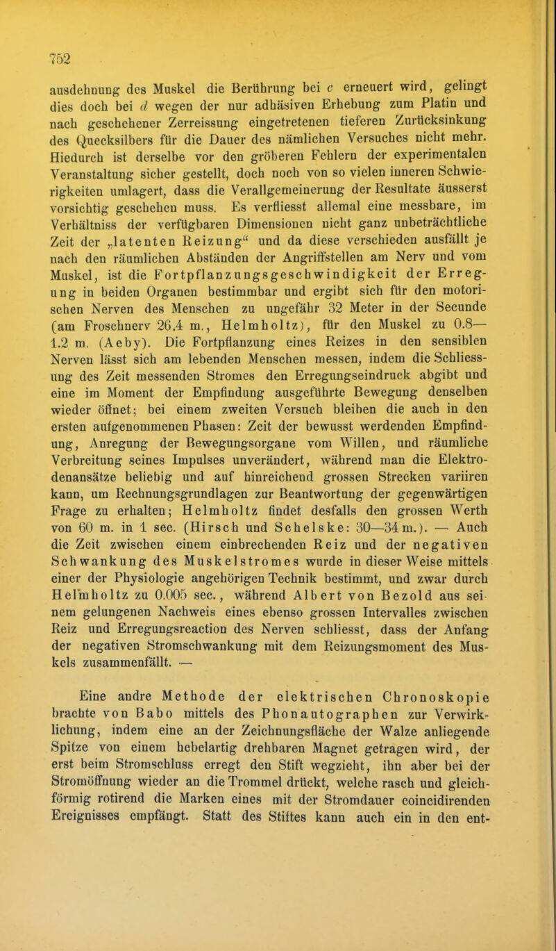 ausdehnung des Muskel die Berührung bei c erneuert wird, gelingt dies doch bei d wegen der nur adhäsiven Erhebung zum Platin und nach geschehener Zerreissung eingetretenen tieferen Zurücksinkung des Quecksilbers für die Dauer des nämlichen Versuches nicht mehr. Hiedurch ist derselbe vor den gröberen Fehlern der experimentalen Veranstaltung sicher gestellt, doch noch von so vielen inneren Schwie- rigkeiten umlagert, dass die Verallgemeinerung der Resultate äusserst vorsichtig geschehen muss. Es verfliesst allemal eine messbare, im Verhältniss der verfügbaren Dimensionen nicht ganz unbeträchtliche Zeit der „latenten Reizung und da diese verschieden ausfällt je nach den räumlichen Abständen der AngrifTstellen am Nerv und vom Muskel, ist die Fortpflanzungsgeschwindigkeit der Erreg- ung in beiden Organen bestimmbar und ergibt sich für den motori- schen Nerven des Menschen zu ungefähr 32 Meter in der Secunde (am Froschnerv 26.4 m., Helmholtz), für den Muskel zu 0.8— 1.2 m. (Aeby). Die Fortpflanzung eines Reizes in den sensiblen Nerven lässt sich am lebenden Menschen messen, indem die Schliess- ung des Zeit messenden Stromes den Erregungseindruck abgibt und eine im Moment der Empfindung ausgeführte Bewegung denselben wieder öflnet; bei einem zweiten Versuch bleiben die auch in den ersten aufgenommenen Phasen: Zeit der bewusst werdenden Empfind- ung, Anregung der Bewegungsorgane vom Willen, und räumliche Verbreitung seines Impulses unverändert, während man die Elektro- denansätze beliebig und auf hinreichend grossen Strecken variiren kann, um Rechnungsgrundlagen zur Beantwortung der gegenwärtigen Frage zu erhalten; Helmholtz findet desfalls den grossen Werth von 60 m. in 1 sec. (Hirsch und Schelske: 30—34m.). — Auch die Zeit zwischen einem einbrechenden Reiz und der negativen Schwankung des Muskelstromes wurde in dieser Weise mittels einer der Physiologie angehörigen Technik bestimmt, und zwar durch Helmholtz zu 0.005 sec, während Albert von Bezold aus sei nem gelungenen Nachweis eines ebenso grossen Intervalles zwischen Reiz und Erregungsreaction des Nerven schliesst, dass der Anfang der negativen Stromschwankung mit dem Reizungsmoment des Mus- kels zusammenfällt. — Eine andre Methode der elektrischen Chronoskopie brachte von Babo mittels des Phonautographen zur Verwirk- lichung, indem eine an der Zeichnungsfläche der Walze anliegende Spitze von einem hebelartig drehbaren Magnet getragen wird, der erst beim Stromschluss erregt den Stift wegzieht, ihn aber bei der Stromöffnung wieder an die Trommel drückt, welche rasch und gleich- förmig rotirend die Marken eines mit der Stromdauer coincidirenden Ereignisses empfängt. Statt des Stiftes kann auch ein in den ent-