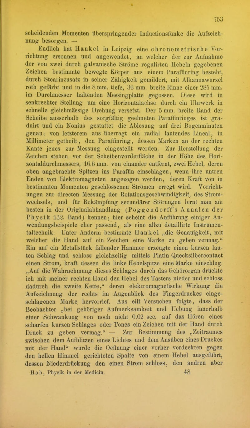 scheidenden Momenten Uberspringender Inductionsfunke die Aufzeich- nung besorgen. — Endlich hat Hankel in Leipzig eine chronometrische Vor- richtung ersonnen und angewendet, an welcher der zur Aufnahme der von zwei durch galvanische Ströme regulirteu Hebeln gegebenen Zeichen bestimmte bewegte Körper aus einem Paraffinring besteht, durch Stearinzusatz in seiner Zähigkeit gemildert, mit Alkanuawurzel roth gefärbt und in die 8 mm. tiefe, 36 mm. breite Rinne einer 285 mm. im Durchmesser haltenden Messingplatte gegossen. Diese wird in senkrechter Stellung um eine Horizontalachse durch ein Uhrwerk in schnelle gleichmässige Drehung versetzt. Der 5 mm. breite Rand der Scheibe ausserhalb des sorgfältig geebneten Paraffinringes ist gra- duirt und ein Nonius gestattet die Ablesung auf drei Bogenminuten genau; von letzterem aus überragt ein radial laufendes Lineal, in Millimeter getheilt, den Paraffinring, dessen Marken an der rechten Kante jenes zur Messung eingestellt werden. Zur Herstellung der Zeichen stehen vor der Scheibenvorderfläche in der Höhe des Hori- zontaldurchmessers, 16.6 mm. von einander entfernt, zwei Hebel, deren oben angebrachte Spitzen ins Paraffin einschlagen, wenn ihre untren Enden von Elektromagneten angezogen werden, deren Kraft von in bestimmten Momenten geschlossenen Strömen erregt wird. Vorricht- ungen zur directen Messung der Rotationsgeschwindigkeit, des Strom- wechsels, und für Bekämpfung secundärer Störungen lernt man am besten in der Originalabhandlung (Poggendorff's Annalen der Physik 132. BandJ kennen; hier scheint die Anführung einiger An- wendungsbeispiele eher passend, als eine allzu detaillirte Instrumen- taltechnik. Unter Anderm bestimmte Hankel „die Genauigkeit, mit welcher die Hand auf ein Zeichen eine Marke zu geben vermag. Ein auf ein Metallstück fallender Hammer erzeugte einen kurzen lau- ten Schlag und schloss gleichzeitig mittels Platin-Quecksilbercontact einen Strom, kraft dessen die linke Hebelspitze eine Marke einschlug. „Auf die Wahrnehmung dieses Schlages durch das Gehörorgan drückte ich mit meiner rechten Hand den Hebel des Tasters nieder und schloss dadurch die zweite Kette, deren elektromagnetische Wirkung die Aufzeichnung der rechts im Augenblick des Fingerdruckes einge- schlagenen Marke hervorrief. Aus eilf Versuchen folgte, dass der Beobachter „bei gehöriger Aufmerksamkeit und Uebung innerhalb einer Schwankung von noch nicht 0.02 sec. auf das Hören eines scharfen kurzen Schlages oder Tones ein Zeichen mit der Hand durch Druck zu geben vermag. — Zur Bestimmung des „Zeitraumes zwischen dem Aufblitzen eines Lichtes und dem Ausüben eines Druckes mit der Hand wurde die Oeffnung einer vorher verdeckten gegen den hellen Himmel gerichteten Spalte von einem Hebel ausgeführt, dessen Niederdrückung den einen Strom schloss, den andren aber Höh, Physik in der Medicin. 48