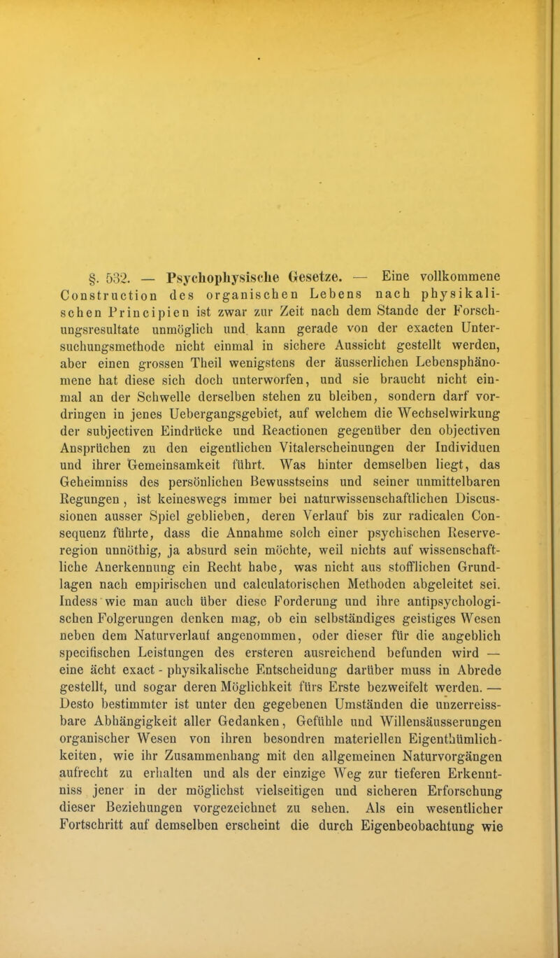 §. 532. — Psyckopliysisclie Gesetze. — Eine vollkommene Construction des organischen Lebens nach physikali- schen Principien ist zwar zur Zeit nach dem Stande der Forsch- ungsresultate unmöglich und. kann gerade von der exacten Unter- suchungsmethode nicht einmal in sichere Aussicht gestellt werden, aber einen grossen Theil wenigstens der äusserlichen Lebensphäno- mene hat diese sich doch unterworfen, und sie braucht nicht ein- mal an der Schwelle derselben stehen zu bleiben, sondern darf vor- dringen in jenes Uebergangsgebiet, auf welchem die Wechselwirkung der subjectiven Eindrücke und Reactionen gegenüber den objectiven Ansprüchen zu den eigentlichen Vitalerscheinungen der Individuen und ihrer Gemeinsamkeit führt. Was hinter demselben liegt, das Geheimniss des persönlichen Bewusstseins und seiner unmittelbaren Regungen , ist keineswegs immer bei naturwissenschaftlichen Discus- sionen ausser Spiel geblieben, deren Verlauf bis zur radicalen (Kon- sequenz führte, dass die Annahme solch einer psychischen Reserve- region unnöthig, ja absurd sein möchte, weil nichts auf wissenschaft- liche Anerkennung ein Recht habe, was nicht aus stofflichen Grund- lagen nach empirischen und calculatorischen Methoden abgeleitet sei. Indess wie man auch über diese Forderung und ihre antipsychologi- schen Folgerungen denken mag, ob ein selbständiges geistiges Wesen neben dem Naturverlauf angenommen, oder dieser für die angeblich speeifischen Leistungen des ersteren ausreichend befunden wird — eine acht exaet - physikalische Entscheidung darüber muss in Abrede gestellt, und sogar deren Möglichkeit fürs Erste bezweifelt werden. — Desto bestimmter ist unter den gegebenen Umständen die uuzerreiss- bare Abhängigkeit aller Gedanken, Gefühle und Willensäusserungen organischer Wesen von ihren besondren materiellen Eigentümlich- keiten, wie ihr Zusammenhang mit den allgemeinen Naturvorgängen aufrecht zu erhalten und als der einzige Weg zur tieferen Erkennt- niss jener in der möglichst vielseitigen und sicheren Erforschung dieser Beziehungen vorgezeichnet zu sehen. Als ein wesentlicher Fortschritt auf demselben erscheint die durch Eigenbeobachtung wie