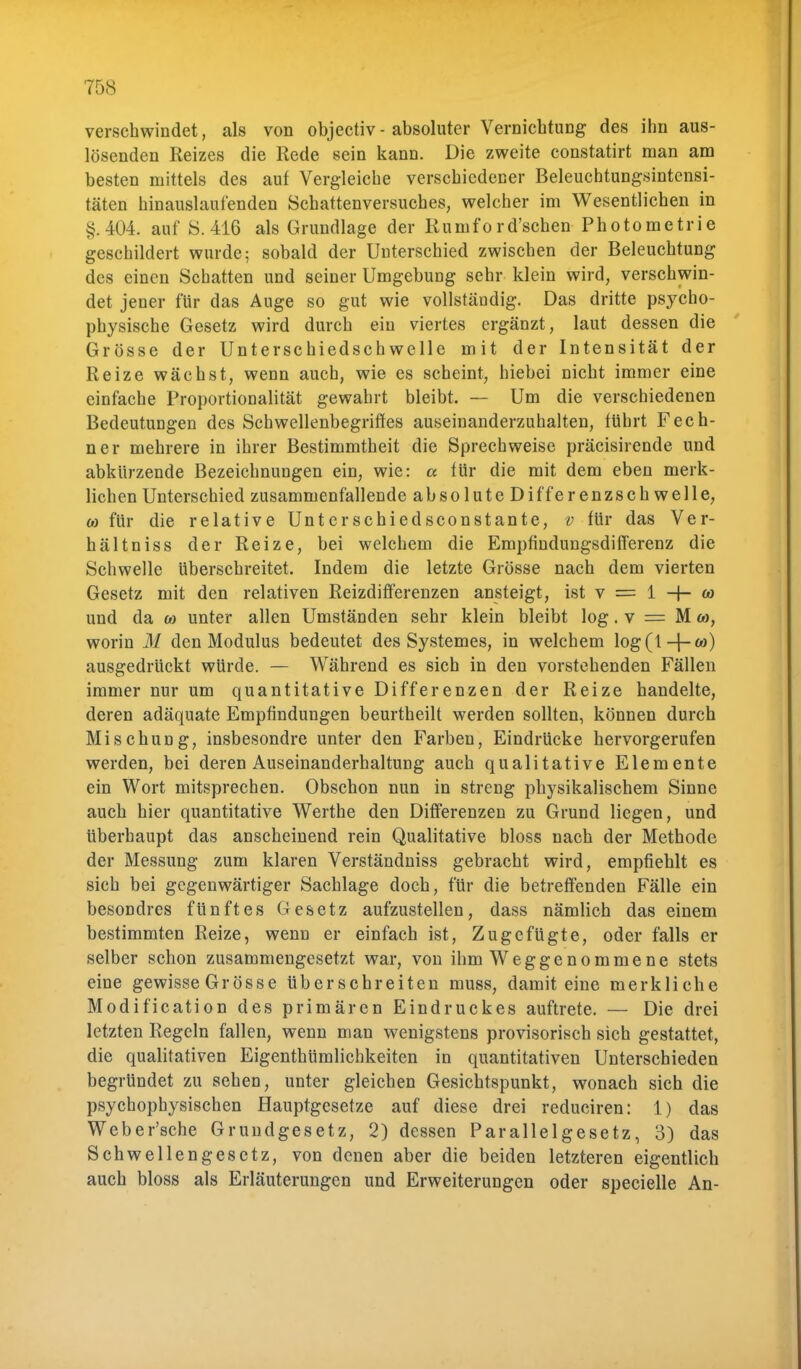 verschwindet, als von objectiv - absoluter Vernichtung des ihn aus- lösenden Reizes die Rede sein kann. Die zweite constatirt man am besten mittels des auf Vergleiche verschiedener Beleuchtungsintensi- täten hinauslaufenden Schattenversuches, welcher im Wesentlichen in §.404. auf 8.416 als Grundlage der Rumford'schen Photometrie geschildert wurde; sobald der Unterschied zwischen der Beleuchtung des einen Schatten und seiner Umgebung sehr klein wird, verschwin- det jener für das Auge so gut wie vollständig. Das dritte psycho- physische Gesetz wird durch ein viertes ergänzt, laut dessen die Grösse der Unterschiedschwelle mit der Intensität der Reize wächst, wenn auch, wie es scheint, hiebei nicht immer eine einfache Proportionalität gewahrt bleibt. — Um die verschiedenen Bedeutungen des Schwellenbegriffes auseinanderzuhalten, führt Fech- ner mehrere in ihrer Bestimmtheit die Sprechweise präcisirende und abkürzende Bezeichnungen ein, wie: a für die mit dem eben merk- lichen Unterschied zusammenfallende absolute Differenzschwelle, co für die relative Untcrschiedsconstante, v für das Ver- hältniss der Reize, bei welchem die Empfindungsdifferenz die Schwelle überschreitet. Indem die letzte Grösse nach dem vierten Gesetz mit den relativen Reizdifferenzen ansteigt, ist v = 1 -f- co und da co unter allen Umständen sehr klein bleibt log. v = M co, worin M den Modulus bedeutet des Systemes, in welchem \og(\-{-co) ausgedrückt würde. — Während es sich in den vorstehenden Fällen immer nur um quantitative Differenzen der Reize handelte, deren adäquate Empfindungen beurtheilt werden sollten, können durch Mischung, insbesondre unter den Farben, Eindrücke hervorgerufen werden, bei deren Auseinanderhaltung auch qualitative Elemente ein Wort mitsprechen. Obschon nun in streng physikalischem Sinne auch hier quantitative Werthe den Differenzen zu Grund liegen, und überhaupt das anscheinend rein Qualitative bloss nach der Methode der Messung zum klaren Verständniss gebracht wird, empfiehlt es sich bei gegenwärtiger Sachlage doch, für die betreffenden Fälle ein besondres fünftes Gesetz aufzustellen, dass nämlich das einem bestimmten Reize, wenn er einfach ist, Zugefügte, oder falls er selber schon zusammengesetzt war, von ihm Weggenommene stets eine gewisse Grösse überschreiten muss, damit eine merkliche Modification des primären Eindruckes auftrete. — Die drei letzten Regeln fallen, wenn man wenigstens provisorisch sich gestattet, die qualitativen Eigenthümlichkeiten in quantitativen Unterschieden begründet zu sehen, unter gleichen Gesichtspunkt, wonach sich die psychophysischen Hauptgesetze auf diese drei reduciren: 1) das Weber'sche Grundgesetz, 2) dessen Parallelgesetz, 3) das Schwellengesetz, von denen aber die beiden letzteren eigentlich auch bloss als Erläuterungen und Erweiterungen oder specielle An-